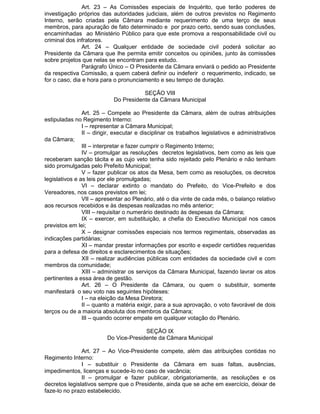 Art. 23 – As Comissões especiais de Inquérito, que terão poderes de
investigação próprios das autoridades judiciais, além de outros previstos no Regimento
Interno, serão criadas pela Câmara mediante requerimento de uma terço de seus
membros, para apuração de fato determinado e por prazo certo, sendo suas conclusões,
encaminhadas ao Ministério Público para que este promova a responsabilidade civil ou
criminal dos infratores.
Art. 24 – Qualquer entidade de sociedade civil poderá solicitar ao
Presidente da Câmara que lhe permita emitir conceitos ou opiniões, junto às comissões
sobre projetos que nelas se encontram para estudo.
Parágrafo Único – O Presidente da Câmara enviará o pedido ao Presidente
da respectiva Comissão, a quem caberá definir ou indeferir o requerimento, indicado, se
for o caso, dia e hora para o pronunciamento e seu tempo de duração.
SEÇÃO VIII
Do Presidente da Câmara Municipal
Art. 25 – Compete ao Presidente da Câmara, além de outras atribuições
estipuladas no Regimento Interno:
I – representar a Câmara Municipal;
II – dirigir, executar e disciplinar os trabalhos legislativos e administrativos
da Câmara;
III – interpretar e fazer cumprir o Regimento Interno;
IV – promulgar as resoluções decretos legislativos, bem como as leis que
receberam sanção tácita e as cujo veto tenha sido rejeitado pelo Plenário e não tenham
sido promulgadas pelo Prefeito Municipal;
V – fazer publicar os atos da Mesa, bem como as resoluções, os decretos
legislativos e as leis por ele promulgadas;
VI – declarar extinto o mandato do Prefeito, do Vice-Prefeito e dos
Vereadores, nos casos previstos em lei;
VII – apresentar ao Plenário, até o dia vinte de cada mês, o balanço relativo
aos recursos recebidos e às despesas realizadas no mês anterior;
VIII – requisitar o numerário destinado às despesas da Câmara;
IX – exercer, em substituição, a chefia do Executivo Municipal nos casos
previstos em lei;
X – designar comissões especiais nos termos regimentais, observadas as
indicações partidárias;
XI – mandar prestar informações por escrito e expedir certidões requeridas
para a defesa de direitos e esclarecimentos de situações;
XII – realizar audiências públicas com entidades da sociedade civil e com
membros da comunidade;
XIII – administrar os serviços da Câmara Municipal, fazendo lavrar os atos
pertinentes a essa área de gestão.
Art. 26 – O Presidente da Câmara, ou quem o substituir, somente
manifestará o seu voto nas seguintes hipóteses:
I – na eleição da Mesa Diretora;
II – quanto a matéria exigir, para a sua aprovação, o voto favorável de dois
terços ou de a maioria absoluta dos membros da Câmara;
III – quando ocorrer empate em qualquer votação do Plenário.
SEÇÃO IX
Do Vice-Presidente da Câmara Municipal
Art. 27 – Ao Vice-Presidente compete, além das atribuições contidas no
Regimento Interno:
I – substituir o Presidente da Câmara em suas faltas, ausências,
impedimentos, licenças e sucede-lo no caso de vacância;
II – promulgar e fazer publicar, obrigatoriamente, as resoluções e os
decretos legislativos sempre que o Presidente, ainda que se ache em exercício, deixar de
faze-lo no prazo estabelecido.

 