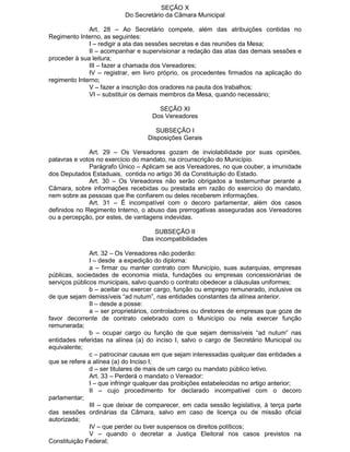 SEÇÃO X
Do Secretário da Câmara Municipal
Art. 28 – Ao Secretário compete, além das atribuições contidas no
Regimento Interno, as seguintes:
I – redigir a ata das sessões secretas e das reuniões da Mesa;
II – acompanhar e supervisionar a redação das atas das demais sessões e
proceder à sua leitura;
III – fazer a chamada dos Vereadores;
IV – registrar, em livro próprio, os procedentes firmados na aplicação do
regimento Interno;
V – fazer a inscrição dos oradores na pauta dos trabalhos;
VI – substituir os demais membros da Mesa, quando necessário;
SEÇÃO XI
Dos Vereadores
SUBSEÇÃO I
Disposições Gerais
Art. 29 – Os Vereadores gozam de inviolabilidade por suas opiniões,
palavras e votos no exercício do mandato, na circunscrição do Município.
Parágrafo Único – Aplicam se aos Vereadores, no que couber, a imunidade
dos Deputados Estaduais, contida no artigo 36 da Constituição do Estado.
Art. 30 – Os Vereadores não serão obrigados a testemunhar perante a
Câmara, sobre informações recebidas ou prestada em razão do exercício do mandato,
nem sobre as pessoas que lhe confiarem ou deles receberem informações.
Art. 31 – É incompatível com o decoro parlamentar, além dos casos
definidos no Regimento Interno, o abuso das prerrogativas asseguradas aos Vereadores
ou a percepção, por estes, de vantagens indevidas.
SUBSEÇÃO II
Das incompatibilidades
Art. 32 – Os Vereadores não poderão:
I – desde a expedição do diploma:
a – firmar ou manter contrato com Município, suas autarquias, empresas
públicas, sociedades de economia mista, fundações ou empresas concessionárias de
serviços públicos municipais, salvo quando o contrato obedecer a cláusulas uniformes;
b – aceitar ou exercer cargo, função ou emprego remunerado, inclusive os
de que sejam demissíveis “ad nutum”, nas entidades constantes da alínea anterior.
II – desde a posse:
a – ser proprietários, controladores ou diretores de empresas que goze de
favor decorrente de contrato celebrado com o Município ou nela exercer função
remunerada;
b – ocupar cargo ou função de que sejam demissíveis “ad nutum” nas
entidades referidas na alínea (a) do inciso I, salvo o cargo de Secretário Municipal ou
equivalente;
c – patrocinar causas em que sejam interessadas qualquer das entidades a
que se refere a alínea (a) do Inciso I;
d – ser titulares de mais de um cargo ou mandato público letivo.
Art. 33 – Perderá o mandato o Vereador:
I – que infringir qualquer das proibições estabelecidas no artigo anterior;
II – cujo procedimento for declarado incompatível com o decoro
parlamentar;
III – que deixar de comparecer, em cada sessão legislativa, à terça parte
das sessões ordinárias da Câmara, salvo em caso de licença ou de missão oficial
autorizada;
IV – que perder ou tiver suspensos os direitos políticos;
V – quando o decretar a Justiça Eleitoral nos casos previstos na
Constituição Federal;

 