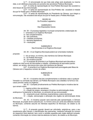 § 1º - A remuneração de que trata este artigo será atualizada na mesma
data, e em idênticas proporções ao aumento dos servidores Públicos Municipais.
§ 2º - A verba de representação do Vice-Prefeito Municipal não excederá a
dois terços de sua remuneração.
§ 3º - A verba de representação do Vice-Prefeito não excederá à metade
da que for fixada para o Prefeito Municipal.
§ 4º - A verba de representação do Presidente da Câmara, que integra a
remuneração, não excederá dois terços da que for fixada para o Prefeito Municipal.
SEÇÃO XII
Do Processo Legislativo
SUBSEÇÃO I
Das Disposições Gerais
Art. 39 – O processo legislativo municipal compreende a elaboração de:
I – emendas à Lei Orgânica Municipal;
II – leis complementares;
III – leis ordinárias;
IV – medidas provisórias;
V – decretos legislativos;
VI – resoluções.
SUBSEÇÃO II
Das Emendas à Lei Orgânica Municipal
Art. 40 – A Lei Orgânica Municipal poderá ser emendada mediante
proposta:
I – de um terço, no mínimo, dos membros da Câmara Municipal;
II – do Prefeito Municipal;
III – de iniciativa popular.
§ 1º A proposta de emenda à Lei Orgânica Municipal será discutida e
votada em dois turnos de discussões e votação, considerando-se aprovada quando
obtiver, em ambos, dois terços dos votos dos membros da Câmara.
§ 2º - A emenda à Lei Orgânica Municipal será promulgada pela Mesa da
Câmara com o respectivo número de ordem.
SUBSEÇÃO III
Das leis
Art. 41 – A iniciativa das leis complementares e ordinárias cabe a qualquer
Vereador ou comissão da Câmara, ao Prefeito Municipal e aos cidadãos na forma e nos
casos previsto nesta Lei Orgânica.
Art. 42 – Compete privativamente ao Prefeito Municipal a iniciativa das lei
que versem sobre:
I – regime jurídico dos servidores;
II – criação de cargos, empregos e funções na administração direta,
autárquica e fundacional no Município, ou aumento de sua remuneração;
III – orçamento anual, diretrizes orçamentárias e plano plurianual.
IV – criação, estruturação e atribuição dos órgãos da administração direta
do Município.
Art. 43 – A iniciativa popular será exercida pela apresentação, à Câmara
Municipal, do projeto de lei subscrito por, no mínimo cinco por cento dos eleitores inscritos
no Município, contendo assunto de interesse específico do Município, da cidade ou de
bairros.
§ 1º - A proposta popular deverá ser articulada, exigindo-se, para o seu
recebimento pela Câmara, a identificação dos assinantes, mediante indicação do número
do respectivo titulo eleitoral, bem como a certidão expedida pelo órgão eleitoral compete,
contendo informação do número total de eleitores do bairro, da cidade ou do Município.

 