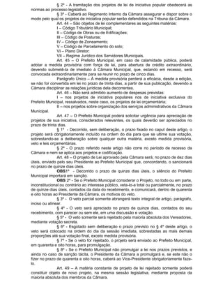 § 2º - A tramitação dos projetos de lei de iniciativa popular obedecerá as
normas ao processo legislativo.
§ 3º - Caberá ao Regimento Interno da Câmara assegurar e dispor sobre o
modo pelo qual os projetos de iniciativa popular serão defendidos na Tribuna da Câmara.
Art. 44 – São objetos de lei complementares as seguintes matérias:
I – Código Tributário Municipal;
II – Código de Obras ou de Edificações;
III – Código de Posturas;
IV – Código de Zoneamento;
V – Código de Parcelamento do solo;
VI – Plano Diretor;
VII – Regime Jurídico dos Servidores Municipais.
Art. 45 – O Prefeito Municipal, em caso de calamidade pública, poderá
adotar a medida provisória com força de lei, para abertura de crédito extraordinário,
devendo submetê-la de imediato à Câmara Municipal, que, estando em recesso, será
convocada extraordinariamente para se reunir no prazo de cinco dias.
Parágrafo Único – À medida provisória perderá a eficácia, desde a edição,
se não for convertida em lei no prazo de trinta dias, a partir de sua publicação, devendo a
Câmara disciplinar as relações jurídicas dela decorrentes.
Art. 46 – Não será admitido aumento de despesas previstas:
I – nos projetos de iniciativa populares nos de iniciativa exclusiva do
Prefeito Municipal, ressalvados, neste caso, os projetos de lei orçamentária;
II – nos projetos sobre organização dos serviços administrativos da Câmara
Municipal.
Art. 47 – O Prefeito Municipal poderá solicitar urgência para apreciação de
projetos de sua iniciativa, considerados relevantes, os quais deverão ser apreciados no
prazo de trinta dias.
§ 1º - Decorrido, sem deliberação, o prazo fixado no caput deste artigo, o
projeto será obrigatoriamente incluído na ordem do dia para que se ultime sua votação,
sobrestando-se a deliberação sobre qualquer outra matéria, exceto medida provisória,
veto e leis orçamentárias.
§ 2º - O prazo referido neste artigo não corre no período de recesso da
Câmara e nem se aplica aos projetos e codificação.
Art. 48 – O projeto de Lei aprovado pela Câmara será, no prazo de dez dias
úteis, enviado pelo seu Presidente ao Prefeito Municipal que, concordando, o sancionará
no prazo de quinze dias úteis.
OBS1º - Decorrido o prazo de quinze dias úteis, o silêncio do Prefeito
Municipal importará em sanção.
OBS 2º - Se o Prefeito Municipal considerar o Projeto, no todo ou em parte,
inconstitucional ou contrário ao interesse público, veta-lo-a total ou parcialmente, no prazo
de quinze dias úteis, contados da data do recebimento, e comunicará, dentro de quarenta
e oito horas ao Presidente da Câmara, os motivos do veto.
§ 3º - O veto parcial somente abrangerá texto integral de artigo, parágrafo,
inciso ou alínear.
§ 4º - O veto será apreciado no prazo de quinze dias, contados do seu
recebimento, com parecer ou sem ele, em uma discussão e votação.
§ 5º - O veto somente será rejeitado pela maioria absoluta dos Vereadores,
mediante votação secreta.
§ 6º - Esgotado sem deliberação o prazo previsto no § 4º deste artigo, o
veto será colocado na ordem do dia da sessão imediata, sobrestadas as mais demais
proporções até sua votação final, exceto medida provisória.
§ 7º - Se o veto for rejeitado, o projeto será enviado ao Prefeito Municipal,
em quarenta e oito horas, para promulgação.
§ 8º - Se o Prefeito Municipal não promulgar a lei nos prazos previstos, e
ainda no caso de sanção tácita, o Presidente da Câmara a promulgará e, se este não o
fizer no prazo de quarenta e oito horas, caberá ao Vice-Presidente obrigatoriamente fazelo.
Art. 49 – A matéria constante de projeto de lei rejeitado somente poderá
constituir objeto de novo projeto, na mesma sessão legislativa, mediante proposta da
maioria absoluta dos membros da Câmara.

 