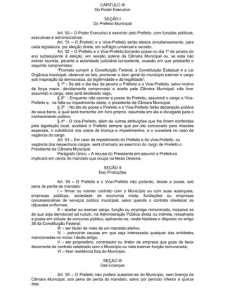 CAPITULO III
Do Poder Executivo
SEÇÃO I
Do Prefeito Municipal
Art. 50 – O Poder Executivo é exercido pelo Prefeito, com funções políticas,
executivas e administrativas.
Art. 51 – O Prefeito e o Vice-Prefeito serão eleitos simultaneamente, para
cada legislatura, por eleição direta, em sufrágio universal e secreto.
Art. 52 – O Prefeito e o Vice-Prefeito tomarão posse no dia 1º de janeiro do
ano subseqüente à eleição, em sessão solene da Câmara Municipal ou, se esta não
estiver reunida, perante a autoridade judiciária competente, ocasião em que prestarão o
seguinte compromisso:
“Prometo cumprir a Constituição Federal, a Constituição Estadual e a Lei
Orgânica municipal, observar as leis, promover o bem geral do município exercer o cargo
sob inspiração da democracia, da legitimidade e da legalidade”.
§ 1º - Se até o dia dez de janeiro o Prefeito e o Vice-Prefeito, salvo motivo
de força maior, devidamente comprovado e aceito pela Câmara Municipal, não tiver
assumido o cargo, este será declarado vago.
§ 2º - Enquanto não ocorrer a posse do Prefeito, assumirá o cargo o VicePrefeito e, na falta ou impedimento deste, o presidente da Câmara Municipal.
§ 3º - No ato de posse o Prefeito e o Vice-Prefeito farão declaração pública
de seus bens, a qual será transcrita em livro próprio, resumida em ata e divulgada para o
conhecimento público.
§ 4º - O vice-Prefeito, além de outras atribuições que lhe forem conferidas
pela legislação local, auxiliará o Prefeito sempre que por ele convocado para missões
especiais, o substituirá nos casos de licença e impedimentos, e o sucederá no caso de
vagância do cargo.
Art. 53 – Em caso de impedimento do Prefeito e do Vice-Prefeito, ou
vagância dos respectivos cargos, será chamado ao exercício do cargo de Prefeito o
Presidente da Câmara Municipal.
Parágrafo Único – A recusa do Presidente em assumir a Prefeitura
implicará em perda do mandato que ocupa na Mesa Diretora.
SEÇÃO II
Das Proibições
Art. 54 – O Prefeito e o Vice-Prefeito não poderão, desde a posse, sob
pena de perda de mandato:
I – firmar ou manter contrato com o Município ou com suas autarquias,
empresas públicas, sociedade de economia mista, fundações ou empresas
concessionárias de serviços público municipal, salvo quando o contrato obedecer as
cláusulas uniformes.
II – aceitar ou exercer cargo, função ou emprego remunerado, inclusive os
de que seja demissível ad nutum, na Administração Pública direta ou indireta, ressalvada
a posse em virtude de concurso público, aplicando-se, nesta hipótese o disposto no artigo
38 da Constituição Federal;
III – ser titular de mais de um mandato eletivo;
IV – patrocinar causas em que seja interessada qualquer das entidades
mencionadas no inciso I deste artigo;
V – ser proprietário, controlador ou dretor de empresa que goze de favor
decorrente de contrato celebrado com o Município ou nela exercer função remunerada;
VI – fixar residência fora do Município.
SEÇÃO III
Das Licenças
Art. 55 – O Prefeito não poderá ausentar-se do Município, sem licença da
Câmara Municipal, sob pena de perda do mandato, salvo por período inferior a quinze
dias.

 