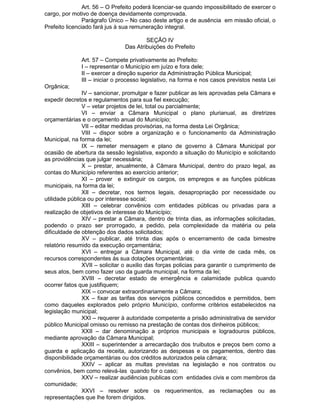 Art. 56 – O Prefeito poderá licenciar-se quando impossibilitado de exercer o
cargo, por motivo de doença devidamente comprovada.
Parágrafo Único – No caso deste artigo e de ausência em missão oficial, o
Prefeito licenciado fará jus à sua remuneração integral.
SEÇÃO IV
Das Atribuições do Prefeito
Art. 57 – Compete privativamente ao Prefeito:
I – representar o Município em juízo e fora dele;
II – exercer a direção superior da Administração Pública Municipal;
III – iniciar o processo legislativo, na forma e nos casos previstos nesta Lei
Orgânica;
IV – sancionar, promulgar e fazer publicar as leis aprovadas pela Câmara e
expedir decretos e regulamentos para sua fiel execução;
V – vetar projetos de lei, total ou parcialmente;
VI – enviar a Câmara Municipal o plano plurianual, as diretrizes
orçamentárias e o orçamento anual do Município;
VII – editar medidas provisórias, na forma desta Lei Orgânica;
VIII – dispor sobre a organização e o funcionamento da Administração
Municipal, na forma da lei;
IX – remeter mensagem e plano de governo à Câmara Municipal por
ocasião de abertura da sessão legislativa, expondo a situação do Município e solicitando
as providências que julgar necessária;
X – prestar, anualmente, à Câmara Municipal, dentro do prazo legal, as
contas do Município referentes ao exercício anterior;
XI – prover e extinguir os cargos, os empregos e as funções públicas
municipais, na forma da lei;
XII – decretar, nos termos legais, desapropriação por necessidade ou
utilidade pública ou por interesse social;
XIII – celebrar convênios com entidades públicas ou privadas para a
realização de objetivos de interesse do Município;
XIV – prestar a Câmara, dentro de trinta dias, as informações solicitadas,
podendo o prazo ser prorrogado, a pedido, pela complexidade da matéria ou pela
dificuldade de obtenção dos dados solicitados;
XV – publicar, até trinta dias após o encerramento de cada bimestre
relatório resumido da execução orçamentária;
XVI – entregar a Câmara Municipal, até o dia vinte de cada mês, os
recursos correspondentes ás sua dotações orçamentárias;
XVII – solicitar o auxilio das forças policias para garantir o cumprimento de
seus atos, bem como fazer uso da guarda municipal, na forma da lei;
XVIII – decretar estado de emergência e calamidade publica quando
ocorrer fatos que justifiquem;
XIX – convocar extraordinariamente a Câmara;
XX – fixar as tarifas dos serviços públicos concedidos e permitidos, bem
como daqueles explorados pelo próprio Município, conforme critérios estabelecidos na
legislação municipal;
XXI – requerer à autoridade competente a prisão administrativa de servidor
público Municipal omisso ou remisso na prestação de contas dos dinheiros públicos;
XXII – dar denominação a próprios municipais e logradouros públicos,
mediante aprovação da Câmara Municipal;
XXIII – superintender a arrecardação dos truibutos e preços bem como a
guarda e aplicação da receita, autorizando as despesas e os pagamentos, dentro das
disponibilidade orçamentárias ou dos créditos autorizados pela câmara;
XXIV – aplicar as multas previstas na legislação e nos contratos ou
convênios, bem como relevá-las quando for o caso;
XXV – realizar audiências publicas com entidades civis e com membros da
comunidade;
XXVI – resolver sobre os requerimentos, as reclamações ou as
representações que lhe forem dirigidos.

 