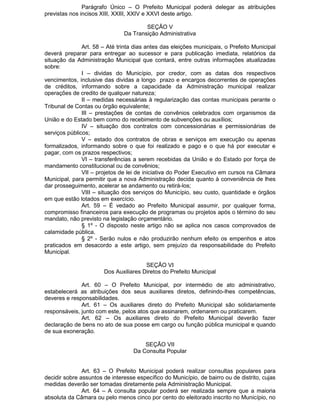 Parágrafo Único – O Prefeito Municipal poderá delegar as atribuições
previstas nos incisos XIII, XXIII, XXIV e XXVI deste artigo.
SEÇÃO V
Da Transição Administrativa
Art. 58 – Até trinta dias antes das eleições municipais, o Prefeito Municipal
deverá preparar para entregar ao sucessor e para publicação imediata, relatórios da
situação da Administração Municipal que contará, entre outras informações atualizadas
sobre:
I – dividas do Município, por credor, com as datas dos respectivos
vencimentos, inclusive das dividas a longo prazo e encargos decorrentes de operações
de créditos, informando sobre a capacidade da Administração municipal realizar
operações de credito de qualquer natureza;
II – medidas necessárias à regularização das contas municipais perante o
Tribunal de Contas ou órgão equivalente;
III – prestações de contas de convênios celebrados com organismos da
União e do Estado bem como do recebimento de subvenções ou auxílios;
IV – situação dos contratos com concessionárias e permissionárias de
serviços públicos;
V – estado dos contratos de obras e serviços em execução ou apenas
formalizados, informando sobre o que foi realizado e pago e o que há por executar e
pagar, com os prazos respectivos;
VI – transferências a serem recebidas da União e do Estado por força de
mandamento constitucional ou de convênios;
VII – projetos de lei de iniciativa do Poder Executivo em cursos na Câmara
Municipal, para permitir que a nova Administração decida quanto à conveniência de lhes
dar prosseguimento, acelerar se andamento ou retirá-los;
VIII – situação dos serviços do Município, seu custo, quantidade e órgãos
em que estão lotados em exercício.
Art. 59 – É vedado ao Prefeito Municipal assumir, por qualquer forma,
compromisso financeiros para execução de programas ou projetos após o término do seu
mandato, não previsto na legislação orçamentário.
§ 1º - O disposto neste artigo não se aplica nos casos comprovados de
calamidade pública.
§ 2º - Serão nulos e não produzirão nenhum efeito os empenhos e atos
praticados em desacordo a este artigo, sem prejuízo da responsabilidade do Prefeito
Municipal.
SEÇÃO VI
Dos Auxiliares Diretos do Prefeito Municipal
Art. 60 – O Prefeito Municipal, por intermédio de ato administrativo,
estabelecerá as atribuições dos seus auxiliares diretos, definindo-lhes competências,
deveres e responsabilidades.
Art. 61 – Os auxiliares direto do Prefeito Municipal são solidariamente
responsáveis, junto com este, pelos atos que assinarem, ordenarem ou praticarem.
Art. 62 – Os auxiliares direto do Prefeito Municipal deverão fazer
declaração de bens no ato de sua posse em cargo ou função pública municipal e quando
de sua exoneração.
SEÇÃO VII
Da Consulta Popular
Art. 63 – O Prefeito Municipal poderá realizar consultas populares para
decidir sobre assuntos de interesse específico do Município, de bairro ou de distrito, cujas
medidas deverão ser tomadas diretamente pela Administração Municipal.
Art. 64 – A consulta popular poderá ser realizada sempre que a maioria
absoluta da Câmara ou pelo menos cinco por cento do eleitorado inscrito no Município, no

 