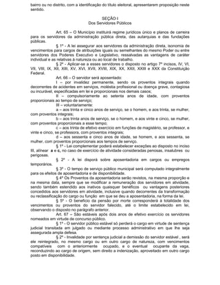 bairro ou no distrito, com a identificação do título eleitoral, apresentarem proposição neste
sentido.
SEÇÃO I
Dos Servidores Públicos
Art. 65 – O Município instituirá regime jurídicos único e planos de carreira
para os servidores da administração pública direta, das autarquias e das fundações
públicas.
§ 1º - A lei assegurar aos servidores da administração direta, isonomia de
vencimentos para cargos de atribuições iguais ou semelhantes do mesmo Poder ou entre
servidores dos Poderes Executivo e Legislativo, ressalvadas as vantagens de caráter
individual e as relativas à natureza ou ao local de trabalho.
§ 2º - Aplicar-se a esses servidores o disposto no artigo 7º incisos, IV, VI,
VII, VIII, IX, XII, XIII, XV, XVI, XVII, XVIII, XIX, XX, XXII, XXIII e XXX da Constituição
Federal.
Art. 66 – O servidor será aposentado:
I – por invalidez permanente, sendo os proventos integrais quando
decorrentes de acidentes em serviços, moléstia profissional ou doença grave, contagiosa
ou incurável, especificadas em lei e proporcionais nos demais casos;
II – compulsoriamente ao setenta anos de idade, com proventos
proporcionais ao tempo de serviço;
III – voluntariamente:
a – aos trinta e cinco anos de serviço, se o homem, e aos trinta, se mulher,
com proventos integrais;
b – aos trinta anos de serviço, se o homem, e aos vinte e cinco, se mulher,
com proventos proporcionais a esse tempo;
c – aos trinta de efetivo exercício em funções de magistério, se professor, e
vinte e cinco, se professora, com proventos integrais;
d – aos sessenta e cinco anos de idade, se homem, e aos sessenta, se
mulher, com proventos proporcionais aos tempos de serviço.
§ 1º - Lei complementar poderá estabelecer exceções ao disposto no inciso
III, alínear a e c, no caso de exercício de atividade consideradas penosas, insalubres ou
perigosas.
§ 2º - A lei disporá sobre aposentadoria em cargos ou empregos
temporários.
§ 3º - O tempo de serviço público municipal será computado integralmente
para os efeitos de aposentadoria e de disponibilidade.
§ 4º Os Proventos da aposentadoria serão revistos, na mesma proporção e
na mesma data, sempre que se modificar a remuneração dos servidores em atividade,
sendo também estendido aos inativos quaisquer benéficos ou vantagens posteriores
concedidos aos servidores em atividade, inclusive quando decorrentes da transformação
ou reclassificação do cargo ou função em que se deu a aposentadoria, na forma da lei.
§ 5º - O beneficio da pensão por morte corresponderá à totalidade dos
vencimentos ou proventos do servidor falecido, até o limite estabelecido em lei,
observando o disposto no parágrafo anterior.
Art. 67 – São estáveis após dois anos de efetivo exercício os servidores
nomeados em virtude de concurso público.
§ 1º - O servidor público estável só perderá o cargo em virtude de sentença
judicial transitada em julgado ou mediante processo administrativo em que lhe seja
assegurada ampla defesa.
§ 2º - Invalidade por sentença judicial a demissão do servidor estável , será
ele reintegrado, no mesmo cargo ou em outro cargo de natureza, com vencimentos
compatíveis com o anteriormente ocupado, e o eventual ocupante da vaga,
reconduzindo ao cargo de origem, sem direito a indenização, aproveitado em outro cargo
posto em disponibilidade.

 