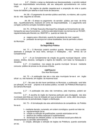 § 3° - Extinto o cargo ou declarada sua desnecessidade, o servidor estável
ficará em disponibilidade remunerada, até seu adequado aproveitamento em outros
cargo.
§ 4° - No regime de plantão respeitar-se-á a proporção de vinte e quatro
horas de trabalho por setenta e duas horas de descanso.
Art. 68 – O pagamento do servidor público será feito, no máximo, até o quinto
dia do mês seguinte ao vencido.
Art. 69 – O atraso no pagamento do servidor público, por mais de trinta
dias , injustificadamente, implicará em crime de responsabilidade, e o pagamento será
corrigido conforme correção monetária vigente.
Art. 70 – O Poder Executivo Municipal fica obrigado ao fornecimento de vale
transporte aos seus funcionários , conforme está determinado nos termos da Lei 7619/87,
regulamentada pelo Decreto Lei, 95247/87 e, quando se tratar de:
a- viagens para o Município, quando for estudante de nível superior;
b- prestador de serviços em outras localidades, fora do perímetro urbano
do Município.
SEÇÃO II
Da Segurança Pública
Art. 71 – O Município poderá constituir guarda Municipal, força auxiliar
destinada à proteção de seus bens, serviços e instalações , nos termos da Lei
Complementar.
§ 1° - A Lei Complementar de criação da guarda municipal disporá sobre
acesso, direitos, deveres, vantagens e regime de trabalho, com base na hieraequias e
disciplina.
§ 2° - A investidura nos cargos da guarda municipal far-se-á mediante
concurso público de provas ou de provas e títulos.
CAPÍTULO II
Dos Atos Municipais
Art. 72 – A publicação das leis e dos atos municipais far-se-á em órgão
oficial ou, não havendo, em órgãos da imprensa local.
§ 1° - No caso de não haver periódicos no Município, a publicação será feita
por afixação, em local próprios e de acesso público, na sede da Prefeitura Municipal ou
da Câmara Municipal.
§ 2° - A publicação dos atos não normativos, pela imprensa, poderá ser
resumida.
§ 3° - A escolha do órgão de imprensa particular para divulgação dos atos
municipais será feita por meio de licitação em que se levarão em conta, além dos preços,
as circunstâncias de periodicidade, tiragem e distribuição.
Art. 73 – A formalização dos atos administrativos da competência do Prefeito
far-se-á:
I – mediante decreto, numerado, em ordem cronológica, quando se tratar de:
a- regulamentação da lei;
b- criação ou extinção de gratificações, quando autorizadas em lei;
c- abertura de créditos especiais e suplementares;
d- declaração de utilidade pública ou de interesse social para efeito de
desapropriação ou servidão administrativa;
e- criação, alteração e extinção de órgãos da Prefeitura, quando autorizada
em lei;

 