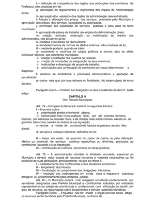 f – definição da competência dos órgãos das atribuições dos servidores da
Prefeitura, não privativas em lei;
g- aprovação de regulamentos e regimentos dos órgãos da Administração
direta
h- aprovação dos estatutos dos órgãos da administração descentralizada;
i- fixação e alteração dos preços dos serviços prestados pelo Município e
aprovação dos preços dos serviços concedidos ou autorizados;
j- permissão pra exploração de serviços públicos e para usos de bens
municipais;
l- aprovação de planos de trabalho dos órgãos da Administração direta;
m- criação, extinção, declaração ou modificação de direitos dos
administrados, não privativos da lei:
n- medidas executórias do plano diretor;
o- estabelecimentos de normas de efeitos externos, não privativas de lei;
II – mediante portaria, quando se tratar:
a- provimento e vacância de cargos públicos e demais atos de efeito
individual relativos aos servidores municipais;
b- lotação e relotação nos quadros de pessoal;
c- criação de comissões de designação de seus membros;
d- instituições e dissolução de grupos de trabalho;
e- autorização para contratação de servidores por prazo determinado e
dispensa;
f- abertura de sindicância e processos administrativos e aplicação de
penalidades
g- outros atos que, por sua natureza ou finalidade, não sejam objeto de lei ou
decreto.
Parágrafo Único – Poderão ser delegados os atos constantes do item II deste
artigo.
CAPÍTULO III
Dos Tributos Municipais
Art.. 74 – Compete ao Município instituir os seguintes tributos:
I – Impostos sobre:
a- propriedade predial e territorial urbana;
b- transmissão inter-vivos qualquer título, por ato oneroso, de bens,
imóveis, por natureza ou acessão física, e de direitos reais sobre imóveis, exceto os de
garantia, bem como cessão de direitos à sua aquisição;
c- vendas a varejo de combustíveis líquidos e gasosos, exceto óleo
diesel;
d- serviços e qualquer natureza, definidos em lei.
II – taxas, em razão de exercício do poder de polícia ou pela utilização,
efetiva ou potencial, de serviços públicos específicos ou divisíveis, prestados ao
contribuinte ou posto à sua disposição;
III – contribuição de melhoria, decorrente de obras públicas.
Art. 75 – A administração tributária é atividade vinculada, essencial ao
Município e deverá estar dotada de recursos humanos e materiais necessários ao fiel
exercício de suas atribuições, principalmente no que se refere a:
I – cadastramento dos contribuintes e das atividades econômica;
II – lançamento dos tributos;
III – fiscalização do cumprimento das obrigações tributárias;
IV – inscrição dos inadimplentes em dívida ativa e respectiva cobrança
amigável ou encaminhamento para cobrança judicial.
Art. 76 – O Município poderá criar colegiado constituído paritariamente por
servidores designados pelo Prefeito Municipal e contribuintes indicados por entidades
representativas de categorias econômicas e profissionais, com atribuição de decidir, em
grau de recursos, as reclamações sobre lançamentos e demais questões tributárias.
Parágrafo Único – Enquanto não for criado o órgão previsto neste artigo ,
os recursos serão decididos pelo Prefeito Municipal, conforme lei.

 
