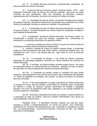 Art. 77 – O Prefeito Municipal promoverá, periodicamente, atualização da
base de cálculo dos tributos municipais.
§ 1° - A base de cálculo do imposto predial e territorial urbano – IPTU - será
atualizada anualmente antes do término do exercício, podendo para tanto ser criada
comissão da qual participarão, além dos servidores do Município, credores,
representantes dos contribuintes, de acordo com decreto do Prefeito municipal.
§ 2° - A atualização da base de cálculo do imposto municipal sobre serviços
de qualquer natureza, cobrando de autônomos e sociedades civis, obedecerá aos índices
oficiais de atualização monetária e poderá ser realizada trimestralmente.
§ 3° - A atualização da base de cálculo das taxas decorrentes do exercício
do poder de polícia municipal obedecerá aos índices oficiais de atualização monetária e
será realizada trimestralmente.
§ 4° - A atualização da base de cálculos das taxas de serviços levará em
consideração a variação de custos dos serviços prestados aos contribuintes ou
colocados à sua disposição observados os seguintes critérios:
I – quando a variação de custos for inferior ou igual aos índices oficiais de
atualização monetária, poderá se realizada mensalmente;
II – quando a variação de custos for superior aqueles índices, a atualização
poderá ser feita mensalmente até esse limite, ficando o percentual restante para ser
atualizado por meio de lei que deverá estar em vigor antes do início do exercício
subseqüente.
Art. 78 – A concessão de isenção e de anistia de tributos municipais
dependerá de autorização legislativa, aprovada por maioria absoluta dos membros da
Câmara Municipal.
Art. 79 – A remissão de crédito tributário somente poderá ocorrer nos casos
de calamidade pública ou notória pobreza do contribuinte, devendo a lei que a autorize
ser aprovada por maioria absoluta dos membros da Câmara Municipal.
Art. 80 – A concessão de isenção, anistia ou moratória não gera direito
adquirido e será revogada de ofício sempre que se apure que o beneficiário não satisfazia
ou deixou de satisfazer as condições, não cumpria ou deixou de cumprir os requisitos
para sua concessão.
Art. 81 – É de responsabilidade do órgão competente da Prefeitura Municipal
a inscrição em dívida ativa dos créditos provenientes de impostos, taxas, contribuição
de melhoria e multas de qualquer natureza, decorrentes de infração à legislação
tributária, com prazo de pagamento fixado pela legislação ou por decisão proferida em
processo regular de fiscalização.
Art. 82 – Ocorrendo a decadência do direito de constituir o crédito tributário ou
a prescrição da ação de cobrá-lo, abrir-se-á inquérito administrativo para apurar as
responsabilidade, na forma da lei.
Parágrafo Único – A autoridade municipal, qualquer que seja seu cargo,
emprego ou função, e independentemente do vínculo que possuir com o Município,
responderá civil, criminal e administrativamente pela prescrição ou decadência ocorrida
sob sua responsabilidade, cumprindo-lhe indenizar o Município do valor dos créditos
prescritos ou não lançados.
CAPÍTULO IV
Dos Preços Públicos

 