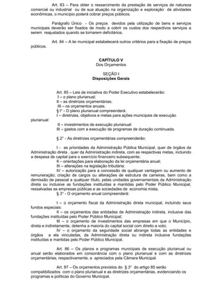 Art. 83 – Para obter o ressarcimento da prestação de serviços de natureza
comercial ou industrial ou de sua atuação na organização e exploração de atividades
econômicas, o município poderá cobrar preços públicos.
Parágrafo Único - Os preços devidos pela utilização de bens e serviços
municipais deverão ser fixados de modo a cobrir os custos dos respectivos serviços a
serem reajustados quando se tornarem deficitários.
Art. 84 – A lei municipal estabelecerá outros critérios para a fixação de preços
públicos.
CAPÍTULO V
Dos Orçamentos
SEÇÃO I
Disposições Gerais
Art. 85 – Leis de iniciativa do Poder Executivo estabelecerão:
I – o plano plurianual;
II – as diretrizes orçamentárias;
III – os orçamentos anuais.
§ l° - O plano plurianual compreenderá:
I – diretrizes, objetivos e metas para ações municipais de execução
plurianual:
II – investimentos de execução plurianual:
III – gastos com a execução de programas de duração continuada.
§ 2° - As diretrizes orçamentárias compreenderão:
I - as prioridades da Administração Pública Municipal, quer de órgãos da
Administração direta , quer da Administração indireta, com as respectivas metas, incluindo
a despesa de capital para o exercício financeiro subsequente;
II – orientações para elaboração da lei orçamentária anual;
III – alterações na legislação tributária:
IV – autorização para a concessão de qualquer vantagem ou aumento de
remuneração; criação de cargos ou alterações de estrutura de carreiras, bem como a
demissão de pessoal a qualquer título, pelas unidades governamentais da Administração
direta ou inclusive as fundações instituídas e mantidas pelo Poder Público Municipal,
ressalvadas as empresas públicas e as sociedades de economia mista.
§ 3° - O orçamento anual compreenderá:
I – o orçamento fiscal da Administração direta municipal, incluindo seus
fundos especiais:
II – os orçamentos das entidades de Administração indireta, inclusive das
fundações instituídas pelo Poder Público Municipal;
III – o orçamento de investimentos das empresas em que o Município,
direta e indiretamente, detenha a maioria do capital social com direito a voto;
IV – o orçamento da seguridade social abrange todas as entidades e
órgãos a ela vinculadas, da Administração direta ou indireta inclusive fundações
instituídas e mantidas pelo Poder Público Municipal.
Art. 86 – Os planos e programas municipais de execução plurianual ou
anual serão elaborados em consonância com o plano plurianual e com as diretrizes
orçamentárias, respectivamente, e apreciados pela Câmara Municipal.
Art. 87 – Os orçamentos previstos do § 3° do artigo 85 serão
compatibilizados com o plano plurianual e as diretrizes orçamentárias, evidenciando os
programas e políticas do Governo Municipal.

 