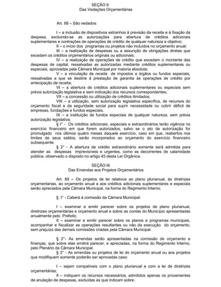 SEÇÃO II
Das Vedações Orçamentárias
Art. 88 – São vedados:
I – a inclusão de dispositivos estranhos à previsão da receita e à fixação da
despesa, excluindo-se as autorizações para abertura de créditos adicionais
suplementares e contrações de operações de crédito de qualquer natureza e objetivo;
II – o início dos programas ou projetos não incluídos no orçamento anual;
III – a realização de despesas ou a assunção de obrigações diretas que
excedam os créditos orçamentários originais ou adicionais;
IV – a realização de operações de crédito que excedam o montante das
despesas de capital, ressalvadas as autorizadas mediante créditos suplementares ou
especiais, aprovadas pela Câmara Municipal por maioria absoluta;
V – a vinculação de receita de impostos a órgãos ou fundos especiais,
ressalvadas a que se destine à prestação de garantia às operações de crédito por
antecipação de receita;
VI – a abertura de créditos adicionais suplementares ou especiais sem
prévia autorização legislativa e sem indicação dos recursos correspondentes;
VII – a concessão ou utilização de créditos ilimitados;
VIII – a utilização, sem autorização legislativa específica, de recursos do
orçamento fiscal e da seguridade social para suprir necessidade ou cobrir déficit de
empresas, fundações e fundos especiais.
IX – a instituição de fundos especiais de qualquer natureza, sem prévia
autorização legislativa.
§ I° - Os créditos adicionais, especiais e extraordinários terão vigência no
exercício financeiro em que forem autorizados, salvo se o ato de autorização for
promulgado nos últimos quatro meses daquele exercício, caso em que, reabertos nos
limites de seus saldos, serão incorporados ao orçamento do exercício financeiro
subsequente.
§ 2° - A abertura de crédito extraordinário somente será admitida para
atender as despesas imprevisíveis e urgentes, como as decorrentes de calamidade
pública, observado o disposto no artigo 45 desta Lei Orgânica.
SEÇÃO III
Das Emendas aos Projetos Orçamentários
Art. 89 – Os projetos de lei relativos ao plano plurianual, às diretrizes
orçamentarias, ao orçamento anual a aos créditos adicionais suplementares e especiais
serão apreciados pela Câmara Municipal, na forma do Regimento Interno.
§ I° - Caberá à comissão da Câmara Municipal:
I – examinar e emitir parecer sobre os projetos de plano plurianual,
diretrizes orçamentárias e orçamento anual e sobre as contas do Município apresentadas
anualmente pelo Prefeito;
II – examinar e emitir parecer sobre os planos e programas municipais,
acompanhar e fiscalizar as operações resultantes ou não da execução do orçamento,
sem prejuízo das demais comissões criadas pela Câmara Municipal.
§ 2°- As emendas serão apresentadas na comissão de orçamento e
finanças, que sobre elas emitirá parecer, e apreciadas, na forma do Regimento Interno,
pelo Plenário da Câmara Municipal.
§ 3° - As emendas ou projetos de lei do orçamento anual ou aos projetos
que modifiquem somente poderão ser aprovadas caso:
I – sejam compatíveis com o plano plurianual e com a lei de diretrizes
orçamentárias;
II – indiquem os recursos necessários, admitidos apenas os provenientes
de anulação de despesas, excluídas as que indicam sobre:

 