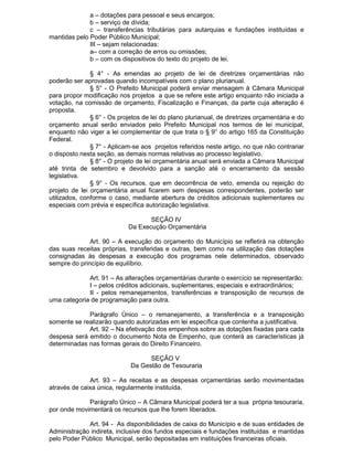 a – dotações para pessoal e seus encargos;
b – serviço de dívida;
c – transferências tributárias para autarquias e fundações instituídas e
mantidas pelo Poder Público Municipal;
III – sejam relacionadas:
a– com a correção de erros ou omissões;
b – com os dispositivos do texto do projeto de lei.
§ 4° - As emendas ao projeto de lei de diretrizes orçamentárias não
poderão ser aprovadas quando incompatíveis com o plano plurianual.
§ 5° - O Prefeito Municipal poderá enviar mensagem à Câmara Municipal
para propor modificação nos projetos a que se refere este artigo enquanto não iniciada a
votação, na comissão de orçamento, Fiscalização e Finanças, da parte cuja alteração é
proposta.
§ 6° - Os projetos de lei do plano plurianual, de diretrizes orçamentária e do
orçamento anual serão enviados pelo Prefeito Municipal nos termos de lei municipal,
enquanto não viger a lei complementar de que trata o § 9° do artigo 165 da Constituição
Federal.
§ 7° - Aplicam-se aos projetos referidos neste artigo, no que não contrariar
o disposto nesta seção, as demais normas relativas ao processo legislativo.
§ 8° - O projeto de lei orçamentária anual será enviada a Câmara Municipal
até trinta de setembro e devolvido para a sanção até o encerramento da sessão
legislativa.
§ 9° - Os recursos, que em decorrência de veto, emenda ou rejeição do
projeto de lei orçamentária anual ficarem sem despesas correspondentes, poderão ser
utilizados, conforme o caso, mediante abertura de créditos adicionais suplementares ou
especiais com prévia e específica autorização legislativa.
SEÇÃO IV
Da Execução Orçamentária
Art. 90 – A execução do orçamento do Município se refletirá na obtenção
das suas receitas próprias, transferidas e outras, bem como na utilização das dotações
consignadas às despesas a execução dos programas nele determinados, observado
sempre do princípio de equilíbrio.
Art. 91 – As alterações orçamentárias durante o exercício se representarão:
I – pelos créditos adicionais, suplementares, especiais e extraordinários;
II - pelos remanejamentos, transferências e transposição de recursos de
uma categoria de programação para outra.
Parágrafo Único – o remanejamento, a transferência e a transposição
somente se realizarão quando autorizadas em lei específica que contenha a justificativa.
Art. 92 – Na efetivação dos empenhos sobre as dotações fixadas para cada
despesa será emitido o documento Nota de Empenho, que conterá as características já
determinadas nas formas gerais do Direito Financeiro.
SEÇÃO V
Da Gestão de Tesouraria
Art. 93 – As receitas e as despesas orçamentárias serão movimentadas
através de caixa única, regularmente instituída.
Parágrafo Único – A Câmara Municipal poderá ter a sua própria tesouraria,
por onde movimentará os recursos que lhe forem liberados.
Art. 94 - As disponibilidades de caixa do Município e de suas entidades de
Administração indireta, inclusive dos fundos especiais e fundações instituídas e mantidas
pelo Poder Público Municipal, serão depositadas em instituições financeiras oficiais.

 