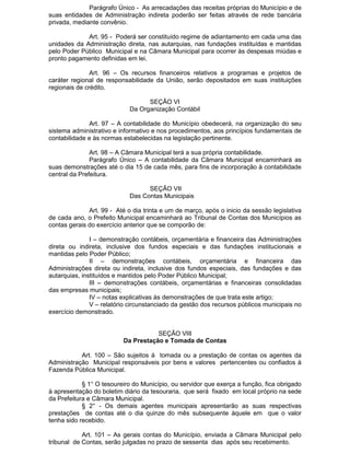 Parágrafo Único - As arrecadações das receitas próprias do Município e de
suas entidades de Administração indireta poderão ser feitas através de rede bancária
privada, mediante convênio.
Art. 95 - Poderá ser constituído regime de adiantamento em cada uma das
unidades da Administração direta, nas autarquias, nas fundações instituídas e mantidas
pelo Poder Público Municipal e na Câmara Municipal para ocorrer às despesas miúdas e
pronto pagamento definidas em lei.
Art. 96 – Os recursos financeiros relativos a programas e projetos de
caráter regional de responsabilidade da União, serão depositados em suas instituições
regionais de crédito.
SEÇÃO VI
Da Organização Contábil
Art. 97 – A contabilidade do Município obedecerá, na organização do seu
sistema administrativo e informativo e nos procedimentos, aos princípios fundamentais de
contabilidade e às normas estabelecidas na legislação pertinente.
Art. 98 – A Câmara Municipal terá a sua própria contabilidade.
Parágrafo Único – A contabilidade da Câmara Municipal encaminhará as
suas demonstrações até o dia 15 de cada mês, para fins de incorporação à contabilidade
central da Prefeitura.
SEÇÃO VII
Das Contas Municipais
Art. 99 - Até o dia trinta e um de março, após o inicio da sessão legislativa
de cada ano, o Prefeito Municipal encaminhará ao Tribunal de Contas dos Municípios as
contas gerais do exercício anterior que se comporão de:
I – demonstração contábeis, orçamentária e financeira das Administrações
direta ou indireta, inclusive dos fundos especiais e das fundações institucionais e
mantidas pelo Poder Público;
II – demonstrações contábeis, orçamentária e financeira das
Administrações direta ou indireta, inclusive dos fundos especiais, das fundações e das
autarquias, instituídos e mantidos pelo Poder Público Municipal;
III – demonstrações contábeis, orçamentárias e financeiras consolidadas
das empresas municipais;
IV – notas explicativas às demonstrações de que trata este artigo;
V – relatório circunstanciado da gestão dos recursos públicos municipais no
exercício demonstrado.

SEÇÃO VIII
Da Prestação e Tomada de Contas
Art. 100 – São sujeitos á tomada ou a prestação de contas os agentes da
Administração Municipal responsáveis por bens e valores pertencentes ou confiados à
Fazenda Pública Municipal.
§ 1° O tesoureiro do Município, ou servidor que exerça a função, fica obrigado
à apresentação do boletim diário da tesouraria, que será fixado em local próprio na sede
da Prefeitura e Câmara Municipal.
§ 2° - Os demais agentes municipais apresentarão as suas respectivas
prestações de contas até o dia quinze do mês subsequente àquele em que o valor
tenha sido recebido.
Art. 101 – As gerais contas do Município, enviada a Câmara Municipal pelo
tribunal de Contas, serão julgadas no prazo de sessenta dias após seu recebimento.

 