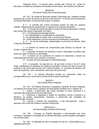 Parágrafo Único – O parecer prévio emitido pelo Tribunal de contas do
Município só deixará de prevalecer por decisão de dois terços dos membros da Câmara.
SEÇÃO IX
Do Exame Público das Contas Municipais
Art. 102 – As contas do Município ficarão à disposição dos cidadãos durante
sessenta dias, a partir de quinze de abril de cada exercício, no horário de funcionamento
da Câmara Municipal, em local de fácil acesso ao público.
§ 1° - A consulta das contas municipais poderá ser feita por qualquer
cidadão, independente de requerimento ou despacho de qualquer autoridade.
§ 2° - A consulta só poderá ser feita no recinto da Câmara Municipal e haverá
pelo menos três cópias à disposição do Público.
§ 3° - A reclamação apresentada deverá:
I – ter a identificação e a qualificação do reclamante;
II – ser apresentada em quatro vias no protocolo da Câmara;
III – conter elementos e provas nas quais se fundamenta o reclamante.
§ - 4° - As vias da reclamação apresentadas no protocolo da Câmara terão
a seguinte destinação:
I – a primeira via deverá ser encaminhada pela Câmara ao tribunal de
Contas, mediante ofício;
II – a segunda via deverá ser anexada à conta à disposição do público pelo
prazo que restar ao exame e a apreciação;
III – a terceira via se constituirá em receido do reclamante e deverá ser
autenticada pelo servidor que a receber no protocolo ;
IV – a quarta via será arquivada na Câmara Municipal.
§ 5° - A anexação da segunda via, de que trata o inciso II, do § 4° deste
artigo, independerá do despacho de qualquer autoridade e deverá ser feita no prazo de
quarenta e oito horas pelo servidor que a tenha recebido no protocolo da Câmara, sob
pena de suspensão , sem vencimentos pelo prazo de quinze dias.
Art. 103 – A Câmara Municipal enviará ao reclamante cópia da
correspondência que encaminhou ao tribunal de Contas do Município.
SEÇÃO X
Do Controle Interno Integrado
Art. 104 – Os Poderes Executivo e Legislativo manterão de forma integrada,
um sistema de controle interno, apoiado nas informações contábeis com o objetivo de:
I – avaliar o cumprimento das metas previstas no plano plurianual e a
execução dos programas do Governo Municipal;
II – comprovar a legalidade e avaliar os resultados, quanto à eficácia e à
eficiência da gestão orçamentária, financeira e patrimonial das entidades da
Administração municipal;
III – exercer o controle dos empréstimos e dos financiamento, avais e
garantias, bem como dos direitos e haveres do Município.
CAPÍTULO VI
Da Administração dos Bens Patrimoniais
Art. 105 – Compete ao Prefeito Municipal a administração dos bens
municipais, respeitada a competência da Câmara Municipal, quanto àqueles empregados
nos serviços desta.
Art. 106 – A alienação de bens municipais se fará de conformidade com a
legislação pertinente.

 