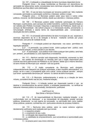 Art. 107 – A afetação e a desafetação de bens municipais dependerá de lei.
Parágrafo Único – As áreas transferidas ao Município em decorrência da
aprovação de loteamentos serão consideradas bens dominiais enquanto não efetivarem
benfeitorias que lhes dêem outra destinação.
Art. 108 – O uso de bens municipais por terceiros poderá ser feito mediante
concessão, permissão ou autorização conforme o interesse público o exigir.
Parágrafo único – O Município poderá ceder seus bens e outros entes
públicos, inclusive da Administração indireta, desde que atendido o interesse público.
Art. 109 – O Município poderá ceder mediante autorização da Câmara
Municipal, a particulares, para serviços de caráter transitório, conforme regulamentação a
ser exibida pelo Prefeito municipal, máquinas e operadores da Prefeitura, desde que os
serviços da Municialidade não sofram prejuízo e o interessado recolha, previamente, a
remuneração arbitrada e assine termo de responsabilidade pela
conservação e
devolução dos bens cedidos.
Art. 110 – A concessão administrativa de bens municipais de uso especiais e
dominais dependerá da lei e de licitação e far-se-á mediante contrato por prazo
determinado, sob pena de nulidade do ato.
Parágrafo 1° - A licitação poderá ser dispensada nos casos permitidos na
legislação aplicável.
§ 2° - A permissão, que poderá incidir sobre qualquer bem público, será
feita mediante licitação, a título precário e por decreto.
§ 3° - A autorização , que poderá incidir sobre qualquer bem público, será feita
por portaria , pra atividades ou usos específicos e transitórios.
Art. 111 – Nenhum servidor será dispensado, transferido, exonerado ou terá
aceito o seu pedido de exoneração ou rescisão sem que o órgão responsável pelo
controle dos bens patrimoniais da Prefeitura ou da Câmara ateste que o mesmo devolveu
os bens móveis do Município que estavam sob sua guarda.
Art. 112 – O órgão competente do Município será obrigado,
independentemente despacho de qualquer autoridade, a abrir inquérito administrativo e a
propor, se for o caso, a competente ação civil e penal contra qualquer servidor , sempre
que forem apresentada denúncias por extravio ou danos de bens municipais.
Art. 113 – O Município, preferentemente à venda ou a doação de bens
móveis, concederá direito real de uso, mediante licitação.
Parágrafo Único – A licitação poderá ser dispensada quando o uso se
destinar à concessionários de serviço público, a entidades assistenciais, ou verificar-se
relevante interesse público na concessão, devidamente justificável.
CAPÍTULO VII
Das Obras e Serviços Públicos
Art. 114 – É de responsabilidade do Município, mediante licitação e de
conformidade com os interesses e as necessidade da população, prestar serviços
públicos, diretamente ou sob regime de concessão ou permissão bem como realizar
obras públicas, podendo, contratá-las com particulares através de processo licitatório.
Art. 115 – Nenhuma obra pública, salvo os casos extrema urgência
devidamente justificados será realizada sem que conste:
I – o respectivo projeto;
II – o orçamento do seu custo;
III – a indicação das respectivas despesas;
IV – a viabilidade do empreendimento, sua conveniência e oportunidade para
o interesse público;
V – os prazos para o seu início e término;

 