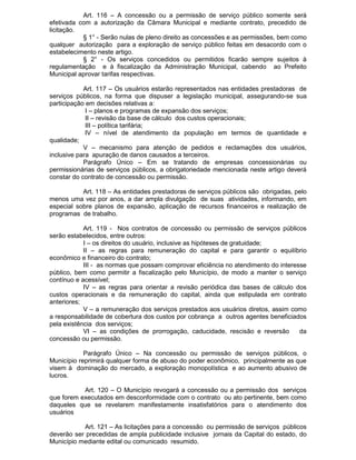 Art. 116 – A concessão ou a permissão de serviço público somente será
efetivada com a autorização da Câmara Municipal e mediante contrato, precedido de
licitação.
§ 1° - Serão nulas de pleno direito as concessões e as permissões, bem como
qualquer autorização para a exploração de serviço público feitas em desacordo com o
estabelecimento neste artigo.
§ 2° - Os serviços concedidos ou permitidos ficarão sempre sujeitos à
regulamentação e à fiscalização da Administração Municipal, cabendo ao Prefeito
Municipal aprovar tarifas respectivas.
Art. 117 – Os usuários estarão representados nas entidades prestadoras de
serviços públicos, na forma que dispuser a legislação municipal, assegurando-se sua
participação em decisões relativas a:
I – planos e programas de expansão dos serviços;
II – revisão da base de cálculo dos custos operacionais;
III – política tarifária;
IV – nível de atendimento da população em termos de quantidade e
qualidade;
V – mecanismo para atenção de pedidos e reclamações dos usuários,
inclusive para apuração de danos causados a terceiros.
Parágrafo Único – Em se tratando de empresas concessionárias ou
permissionárias de serviços públicos, a obrigatoriedade mencionada neste artigo deverá
constar do contrato de concessão ou permissão.
Art. 118 – As entidades prestadoras de serviços públicos são obrigadas, pelo
menos uma vez por anos, a dar ampla divulgação de suas atividades, informando, em
especial sobre planos de expansão, aplicação de recursos financeiros e realização de
programas de trabalho.
Art. 119 - Nos contratos de concessão ou permissão de serviços públicos
serão estabelecidos, entre outros:
I – os direitos do usuário, inclusive as hipóteses de gratuidade;
II – as regras para remuneração do capital e para garantir o equilíbrio
econômico e financeiro do contrato;
III - as normas que possam comprovar eficiência no atendimento do interesse
público, bem como permitir a fiscalização pelo Município, de modo a manter o serviço
contínuo e acessível;
IV – as regras para orientar a revisão periódica das bases de cálculo dos
custos operacionais e da remuneração do capital, ainda que estipulada em contrato
anteriores;
V – a remuneração dos serviços prestados aos usuários diretos, assim como
a responsabilidade de cobertura dos custos por cobrança a outros agentes beneficiados
pela existência dos serviços;
VI – as condições de prorrogação, caducidade, rescisão e reversão
da
concessão ou permissão.
Parágrafo Único – Na concessão ou permissão de serviços públicos, o
Município reprimirá qualquer forma de abuso do poder econômico, principalmente as que
visem à dominação do mercado, a exploração monopolística e ao aumento abusivo de
lucros.
Art. 120 – O Município revogará a concessão ou a permissão dos serviços
que forem executados em desconformidade com o contrato ou ato pertinente, bem como
daqueles que se revelarem manifestamente insatisfatórios para o atendimento dos
usuários
Art. 121 – As licitações para a concessão ou permissão de serviços públicos
deverão ser precedidas de ampla publicidade inclusive jornais da Capital do estado, do
Município mediante edital ou comunicado resumido.

 