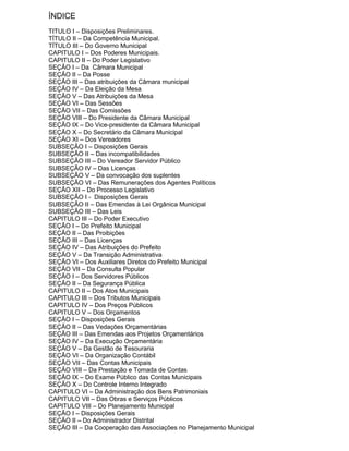 ÍNDICE
TITULO I – Disposições Preliminares.
TÍTULO II – Da Competência Municipal.
TÍTULO III – Do Governo Municipal
CAPITULO I – Dos Poderes Municipais.
CAPITULO II – Do Poder Legislativo
SEÇÃO I – Da Câmara Municipal
SEÇÃO II – Da Posse
SEÇÃO III – Das atribuições da Câmara municipal
SEÇÃO IV – Da Eleição da Mesa
SEÇÃO V – Das Atribuições da Mesa
SEÇÃO VI – Das Sessões
SEÇÃO VII – Das Comissões
SEÇÃO VIII – Do Presidente da Câmara Municipal
SEÇÃO IX – Do Vice-presidente da Câmara Municipal
SEÇÃO X – Do Secretário da Câmara Municipal
SEÇÃO XI – Dos Vereadores
SUBSEÇÃO I – Disposições Gerais
SUBSEÇÃO II – Das incompatibilidades
SUBSEÇÃO III – Do Vereador Servidor Público
SUBSEÇÃO IV – Das Licenças
SUBSEÇÃO V – Da convocação dos suplentes
SUBSEÇÃO VI – Das Remunerações dos Agentes Políticos
SEÇÃO XII – Do Processo Legislativo
SUBSEÇÃO I - Disposições Gerais
SUBSEÇÃO II – Das Emendas à Lei Orgânica Municipal
SUBSEÇÃO III – Das Leis
CAPITULO III – Do Poder Executivo
SEÇÃO I – Do Prefeito Municipal
SEÇÃO II – Das Proibições
SEÇÃO III – Das Licenças
SEÇÃO IV – Das Atribuições do Prefeito
SEÇÃO V – Da Transição Administrativa
SEÇÃO VI – Dos Auxiliares Diretos do Prefeito Municipal
SEÇÃO VII – Da Consulta Popular
SEÇÃO I – Dos Servidores Públicos
SEÇÃO II – Da Segurança Pública
CAPITULO II – Dos Atos Municipais
CAPITULO III – Dos Tributos Municipais
CAPITULO IV – Dos Preços Públicos
CAPITULO V – Dos Orçamentos
SEÇÃO I – Disposições Gerais
SEÇÃO II – Das Vedações Orçamentárias
SEÇÃO III – Das Emendas aos Projetos Orçamentários
SEÇÃO IV – Da Execução Orçamentária
SEÇÃO V – Da Gestão de Tesouraria
SEÇÃO VI – Da Organização Contábil
SEÇÃO VII – Das Contas Municipais
SEÇÃO VIII – Da Prestação e Tomada de Contas
SEÇÃO IX – Do Exame Público das Contas Municipais
SEÇÃO X – Do Controle Interno Integrado
CAPITULO VI – Da Administração dos Bens Patrimoniais
CAPITULO VII – Das Obras e Serviços Públicos
CAPITULO VIII – Do Planejamento Municipal
SEÇÃO I – Disposições Gerais
SEÇÃO II – Do Administrador Distrital
SEÇÃO III – Da Cooperação das Associações no Planejamento Municipal

 