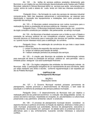 Art. 122 - As tarifas do serviços públicos prestados diretamente pelo
Município ou por órgãos de sua Administração descentralizada serão fixadas pelo Prefeito
Municipal, cabendo à Câmara Municipal definir os serviços que serão remunerados pelo
custos, acima do custo e abaixo do custo, tendo em vista seu interesse econômico e
social.
Parágrafo Único – Na formação do custo dos serviços de natureza industrial
computar-se-ão, além das despesas operacionais e administrativas, as reservas para
depreciação e reposição dos equipamentos e instalações, bem como previsão para
expansão dos serviços.
Art. 123 – O Município poderá consorciar-se com outros municípios para a
realização de obras ou prestações de serviços públicos de interesse comum.
Parágrafo Único – O Município propiciará meios para criação, nos consórcios,
de órgão consultivo constituído por cidadãos não pertencentes ao serviço municipal.
Art. 124 – Ao Município é facultado conveniar com a União ou com o Estado a
prestação de serviços públicos de sua competência privativa, quando lhe faltarem
recursos técnicos ou financeiros para a execução dos serviços em padrões adequados,
ou quando houver interesse mútuo para a celebração do convênio.
Parágrafo Único – Na celebração de convêncios de que trata o caput deste
artigo deverá o Município:
I – propor os planos de expansão dos serviços públicos;
II – propor os critérios para fixação de tarifas;
III – realizar avaliação periódica da prestação dos serviços.
Art. 125 – A criação pelo Município de entidade de Administração indireta
para execução de obras ou prestação de serviços públicos só será permitida caso a
entidade possa assegurar sua auto-sustentação financeira
Art. 126 – Os órgãos colegiados das entidades de Administração indireta do
Município terão a participação obrigatório de um representante de seus servidores, eleito
por estes mediante voto direto e secreto, conforme regulamentação a ser expedida por
ato do Prefeito Municipal.
CAPÍTULO VIII
Do Planejamento Municipal
SEÇÃO I
Disposições Gerais
Art. 127 – O Governo Municipal manterá processo permanente de
planejamento, visando promover o desenvolvimento do Município, o bem estar da
população e a melhoria da prestação dos serviços públicos municipais .
Parágrafo Único – O desenvolvimento do Município terá por objetivo a
realização plena de seu potencial econômico e a redução das desigualdades sociais no
acesso aos bens e serviços, respeitadas as vocações, as peculiaridades e a cultura local,
preservando o seu patrimônio ambiental, natural e construído.
Art. 128 – O processo de planejamento municipal deverá considerar os
aspectos técnicos e políticos envolvidos na fixação de objetivos, diretrizes e metas para a
ação municipal, propiciando que autoridades, técnicos de planejamento, executores e
representantes da sociedade civil participem do debate sobre os problemas locais e as
alternativas para o seu enfrentamento, buscando conciliar interesses e solucionar
conflitos.

 