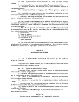 Art. 129 – O planejamento municipal orientar-se-á pelos seguintes princípio
básicos.
I – democracia e transparência no acesso às informações disponíveis;
II – eficiência e eficácia na utilização dos cursos financeiros técnicos e
humanos disponíveis;
III – complementaridade e integração de políticas, planos e programas
setoriais ;
IV – viabilidade técnica e econômica das proposições, avaliadas a partir do
interesse social da solução e dos benefícios públicos;
V – respeito e adequação à realidade local e regional em consonância com os
planos e programas estaduais e federais existentes.
Art. 130 – A elaboração e a execução de planos e dos programas do Governo
Municipal obedecerão às diretrizes de plano diretor e terão acompanhamento e avaliação
permanentes, de modo a garantir o seu êxito e assegurar sua continuidade no horizonte
de tempo necessário.
Art. 131 – O planejamento das atividades do Governo Municipal obedecerá
as diretrizes deste capítulo e será feito por meio de elaboração e manutenção atualizada,
entre outros, dos seguintes instrumentos:
I – plano diretor;
II – plano de governo;
III – lei de diretrizes orçamentárias;
IV – orçamento anual;
V – plano plurianual.
Art. 132 – Os instrumentos de planejamento municipal mencionados no artigo
anterior deverão incorporar as propostas constantes dos plano e dos programas setoriais
do Município, dadas as suas implicações para o desenvolvimento local.

SEÇÃO II
Do Administrador Distrital

Art. 133 - O Administrador Distrital terá remuneração que for fixada na
legislação municipal.
Parágrafo único – Criado o distrito, fica o Prefeito Municipal autorizado a criar
o respectivo cargo de Administrador Distrital.
Art. 134 - Compete ao Administrador Distrital:
I – executar e fazer executar, na parte que lhe couber, as leis e os demais atos
emanados dos poderes competentes;
II – coordenar e supervisionar os serviços públicos distritais de acordo com o
que for estabelecido nas leis e nos regulamentos;
III – propor ao Prefeito Municipal a admissão e a dispensa dos servidores
lotados na Administração Distrital;
IV – promover a manutenção dos bens públicos municipais localizados no
Distrito;
V – prestar contas das importâncias recebidas para fazer faces às despesas
da Administração distrital, observadas as normas legais;
VI – prestar informações que lhe forem solicitadas pelo Prefeito Municipal ou
pela Câmara Municipal;
VII – solicitar ao Prefeito Municipal as providências necessárias a boa
administração do Distrito.
SEÇÃO III
Da Cooperação das Associações do Planejamento Municipal

 