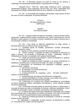 Art. 135 – O Município buscará, por todos os meios ao seu alcance, a
cooperação das associações representativas no planejamento municipal.
Parágrafo Único – Para fins deste artigo, entende-se como associação
representativa qualquer grupo organizado, de fins lícitos, que tenha legitimidade para
representar seus filiados independentemente de seus objetivos ou natureza jurídica.
Art. 136 – A convocação das entidades mencionadas neste capítulo far-se-á
por todos os meios à disposição do Governo Municipal.

TÍTULO V
Da Ordem Econômica e Social
CAPÍTULO I

SEÇÃO I
Da Política de Saúde
Art. 137 – A saúde é direito de todos os municípios; e dever do Poder Publico,
assegurada mediante política sociais e econômicas que visem a eliminação do risco de
doenças e outros agravos e ao acesso universal e igualitário às ações e serviços para a
sua promoção, proteção e recuperação.
Art. 138 – Para atingir os objetivos estabelecidos no artigo anterior, o
Município promoverá por todos os meios ao seu alcance:
I – condições dignas de trabalho, saneamento, moradia, alimentação,
educação, transporte e lazer;
II – respeito ao meio ambiente e controle da poluição ambiental;
III - acesso universal e igualitário de todos os habitantes do Município às
ações e serviços de promoção e recuperação da saúde, reabilitação, isenção e
reintegração do indivíduo na sociedade, sem qualquer discriminação;
IV – criação de mecanismo que assegure o direito de assistência à gestante,
recêm-nato e crianças até dois anos de idade;
V – criação de unidades de saúde hospitalar e de serviço ambulatorial, ou
estabelecer convênios para o cumprimento do artigo 137, desta Lei Orgânica;
VI Desenvolver, em consonância com instituições e entidades ligadas à
política de saúde, trabalhos:
a- educativos e preventivos;
b- de vacinação, em caráter permanente;
c- de primeiros socorros;
d- de desenvolvimento de programas como
pré-natal , aleitamento
materno e controle familiar;
e- acompanhamento de doenças transmissíveis e contagiosas;
f- serviços odontológicos em toda extensão do município, bem como o
Sistema de tratamento dentário nas redes de ensino público.
VII – O Município, em convênio com o Estado, possibilitará às comunidades
do interior assistências médica, odontológica, farmacêutica e social, utilizado unidades
móveis de atendimento;
VIII – O Município formulará política se saneamento básico e implementará a
execução de ações que visem à erradicação de doenças edêmicas, parasitárias, infectocontagiosas, priorizando a saúde preventiva promovendo a educação sanitária;
IX – O sistema de saúde do Município estabelecerá cooperação com o Estado
para manutenção para a rede pública de creches, pré-escolar e de ensino fundamental,
de modo a promover acompanhamento médico odontológico ao educando;
X - criação de comissão permanente de fiscalização e controle de atividades
próprias do setor de saúde;
XI – elaboração e atualização do plano nacional de atendimento e nutrição
em consonância com o plano nacional respectivo;

 