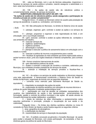 XII - cabe ao Município, com o uso de técnicas adequadas, inspecionar e
fiscalizar os serviços de saúde pública e privados, visando assegurar a salubridade e o
bem- estar dos funcionários e usuários.
Art. 139 – As ações de saúde são de relevância pública e
complementarmente, através de serviços de terceiros.
SUBSTITUIR A REDAÇÃO DO CAPUT DO ART. 139
“As ações de saúde são de relevância pública, sendo assegurada a participação da
iniciativa privada em caráter complementar”
Parágrafo Único – É vedado ao Município cobrar do usuário pela prestação de
serviço de assistência à saúde ou contratados com terceiros.
Art. 140- São atribuições do Município, no âmbito do Sistema único de saúde
– SUS;
I – planejar, organizar, gerir, controlar e avaliar as ações e os serviços de
saúde;
II – planejar, programar e organizar a rede regionalizada do SUS, e em
articulação com a sua direção estadual;
III – gerir, executar, controlar e avaliar as ações referentes às condições e
aos ambientes de trabalho;
IV – executar serviços de:
a- vigilância epidemiológica;
b- vigilância sanitária;
c- alimentação e nutrição;
V – planejar e executar a política de saneamento básico em articulação com o
estado e a União:
VI – executar a política de insumos e equipamentos para a saúde;
VII – fiscalizar as agressões ao meio ambiente que tenha repercussão sobre a
saúde humana e atuar, junto aos órgãos estaduais e federais competentes, para controlálas;
VIII – formar consócios internacionais de saúde;
IX – gerir laboratórios públicos de saúde;
X – avaliar e controlar a execução de convênio e contratos, celebrados pelo
Município, com entidades privadas prestadoras de serviços de saúde;
XI – autorizar a instalação de serviços privados e fiscalizar-lhes o
funcionamento.
Art. 141 – As ações e os serviços de saúde realizados no Município integram
uma rede regionalizada e hierarquizada constituindo o Sistema Único de Saúde no
âmbito do Município, organizado de acordo com as seguintes diretrizes:
I – comando único exercido pela Secretaria Municipal de Saúde ou
equivalente;
II – integridade na prestação das ações de saúde;
III – organização de distritos sanitários com alocação de recursos técnicos e
práticas de saúde adequada á realidade epidemiológica local;
IV - participação em nível de decisão de entidades representativa dos
usuários, dos trabalhadores de saúde e dos representantes governamentais na
formulação, gestão e controle da política municipal e das ações de saúde através de
Conselho Municipal de caráter deliberativo e partidário;
V – direito do indivíduo de obter informações e esclarecimentos sobre
assuntos pertinentes à promoção, proteção e recuperação de sua saúde e da
coletividade.
Parágrafo Único – Os limites dos distritos sanitários referidos no inciso III
constarão do Plano Diretor de Saúde e serão fixados segundo os seguintes critérios:
I – área geográfica de abrangência ;
II – a distribuição da clientela ;
III – resolutividade de serviços à disposição da população;
Art. 142 – O prefeito convocará anualmente o Conselho Municipal de saúde
para avaliar a situação do Município, com ampla participação da sociedade, e fixar as
diretrizes gerais da política de saúde do Município.

 