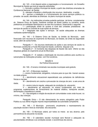 Art. 143 – A lei disporá sobre a organização e o funcionamento do Conselho
Municipal de Saúde que terá as seguinte atribuições:
I – formular a política municipal de saúde, a partir das diretrizes emanadas da
Conferencia Nacional de Saúde;
II – planejar e fiscalizar a distribuição dos recursos destinados a saúde;
III – aprovar a instalação e o funcionamento de novos serviços públicos ou
privados de saúde, atendidas as diretrizes do plano municipal de saúde.
Art. 144 – As instituições privadas poderão participar de forma complementar
do Sistema Único de Saúde, mediante contrato de direito público ou convênio, tendo
preferencia as entidades filantrópicas e as sem fins lucrativos, observando o seguinte:
I – participação direta do usuário à nível das unidades prestadoras de
serviços de saúde no controle de suas ações de serviços;
II – integração das ações e serviços de saúde adequadas as diversas
realidades epidemiológicas.
Art. 145 – O Sistema Único de Saúde, no âmbito do Município, será
financiado com recursos do orçamento do Município, do Estado, da União da seguridade
social, além de outras fontes.
Parágrafo 1° - Os recursos destinados às ações e aos serviços de saúde no
Município constituirão o Fundo Municipal de Saúde, conforme dispuser a lei.
Parágrafo 2° - O montante das despesas de Saúde não será inferior ao das
despesas globais do orçamento anual do Município.
Parágrafo 3° - E vedada a destinação de recursos públicos para auxílios ou
subvenções às instituições privadas com fins lucrativos.
SEÇÃO II
Da Política Educacional
Art. 146 – O ensino ministrado nas escolas municipais será gratuito.
Art. 147 – O Município manterá:
I – ensino fundamental, obrigatório, inclusive para os que não tiveram acesso
na idade própria;
II – atendimento educacional especializado aos portadores de deficiências
físicas e mentais;
III – atendimento em creche e pré-escolar às crianças de zero a seis anos de
idade;
IV – ensino noturno regular, adequado às condições do educando;
V – atendimento ao educando, no ensino fundamental, por meio de
programas suplementares de fornecimento de material didático, transporte escolar,
alimentação e assistência à saúde;
VI – fica obrigado a criação de escola em comunidades rurais onde houver, no
mínimo, dez crianças;
Parágrafo Único – O não oferecimento de ensino obrigatório pelo Poder
Público ou sua oferta irregular importa responsabilidade da autoridade competente.
Art. 148 – O Município promoverá, anualmente o recenseamento da
população escolar e fará as chamadas dos educando.
Art. 149 – O Município zelará, por todos os meios ao seu alcance, pela
permanência do educando na escola.
Art. 150 – O calendário escolar municipal será flexível e adequado às
peculiaridades climáticas e as condições sociais e econômicas dos alunos.

 