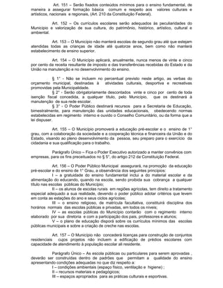Art. 151 – Serão fixados conteúdos mínimos para o ensino fundamental, de
maneira a assegurar formação básica comum e respeito aos valores culturais e
artísticos, nacionais e regionais, (Art. 210 da Constituição Federal).
Art. 152 – Os currículos escolares serão adequados às peculiaridades do
Município e valorização de sua cultura, do patrimônio, histórico, artístico, cultural e
ambiental.
Art. 153 – O Município não manterá escolas de segundo grau até que estejam
atendidas todas as crianças de idade até quatorze anos, bem como não manterá
estabelecimento de ensino superior.
Art. 154 – O Município aplicará, anualmente, nunca menos de vinte e cinco
por cento da receita resultante de imposto e das transferências recebidas do Estado e da
União na manutenção e no desenvolvimento do ensino.
§ 1° - Não se incluem no percentual previsto neste artigo, as verbas do
orçamento municipal, destinadas à
atividades culturais, desportiva e recreativas
promovidas pela Municipalidade.
§ 2° - Serão obrigatoriamente descontados vinte e cinco por cento de toda
isenção fiscal concedida, a qualquer título, pelo Município, que os destinará à
manutenção de sua rede escolar.
§ 3° - O Poder Público destinará recursos para a Secretaria de Educação,
bimestralmente, para manutenção das unidades educacionais, obedecendo normas
estabelecidas em regimento interno e ouvido o Conselho Comunitário, ou da forma que a
lei dispuser.
Art. 155 – O Município promoverá a educação pré-escolar e o ensino de 1°
grau, com a colaboração da sociedade e a cooperação técnica e financeira da União e do
Estado, visando ao pleno desenvolvimento da pessoa, seu preparo para o exercício da
cidadania e sua qualificação para o trabalho.
Parágrafo Único – Fica o Poder Executivo autorizado a manter convênios com
empresas, para os fins preceituados no § 5°, do artigo 212 da Constituição Federal.
Art. 156 – O Poder Público Municipal assegurará, na promoção da educação
pré-escolar e do ensino de 1° Grau, a observância dos seguintes princípios:
I – a gratuidade do ensino fundamental inclui a do material escolar e da
alimentação do educando, quando na escola, sendo proibida sua cobrança a qualquer
título nas escolas públicas do Município;
II – os alunos de escolas rurais em regiões agrícolas, tem direito a tratamento
especial adequado a sua realidade, devendo o poder público adotar critérios que levem
em conta as estações do ano e seus ciclos agrícolas;
III – o ensino religioso, de matrícula facultativa, constituirá disciplina dos
horários normais das escolas públicas e privadas, em todos os níveis;
IV – as escolas públicas do Município contarão com o regimento interno
elaborado por sua diretoria e com a participação dos pais, professores e alunos;
V – o plano de educação disporá sobre os currículos mínimos das escolas
públicas municipais e sobre a criação de creche nas escolas.
Art. 157 – O Município não concederá licenças para construção de conjuntos
residenciais cujos projetos não incluem a edificação de prédios escolares com
capacidade de atendimento à população escolar ali residente.
Parágrafo Único – As escola públicas ou particulares para serem aprovadas ,
deverão ser construídas dentro de padrões que permitam a qualidade do ensino
apresentando condições adequadas no que diz respeito a:
I – condições ambientais (espaço físico, ventilação e higiene) ;
II – recursos materiais e pedagógicos;
III – espaços apropriados para as práticas culturais e esportivas.

 