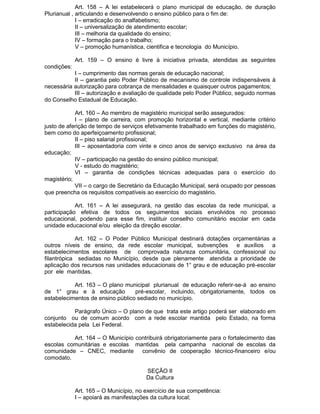 Art. 158 – A lei estabelecerá o plano municipal de educação, de duração
Plurianual , articulando e desenvolvendo o ensino público para o fim de:
I – erradicação do analfabetismo;
II – universalização de atendimento escolar;
III – melhoria da qualidade do ensino;
IV – formação para o trabalho;
V – promoção humanística, cientifica e tecnologia do Município.
Art. 159 – O ensino é livre à iniciativa privada, atendidas as seguintes
condições:
I – cumprimento das normas gerais de educação nacional;
II – garantia pelo Poder Público de mecanismo de controle indispensáveis à
necessária autorização para cobrança de mensalidades e quaisquer outros pagamentos;
III – autorização e avaliação de qualidade pelo Poder Público, seguido normas
do Conselho Estadual de Educação.
Art. 160 – Ao membro de magistério municipal serão assegurados:
I – plano de carreira, com promoção horizontal e vertical, mediante critério
justo de aferição de tempo de serviços efetivamente trabalhado em funções do magistério,
bem como do aperfeiçoamento profissional;
II – piso salarial profissional;
III – aposentadoria com vinte e cinco anos de serviço exclusivo na área da
educação;
IV – participação na gestão do ensino público municipal;
V - estudo do magistério;
VI – garantia de condições técnicas adequadas para o exercício do
magistério;
VII – o cargo de Secretário da Educação Municipal, será ocupado por pessoas
que preencha os requisitos compatíveis ao exercício do magistério.
Art. 161 – A lei assegurará, na gestão das escolas da rede municipal, a
participação efetiva de todos os seguimentos sociais envolvidos no processo
educacional, podendo para esse fim, instituir conselho comunitário escolar em cada
unidade educacional e/ou eleição da direção escolar.
Art. 162 – O Poder Público Municipal destinará dotações orçamentárias a
outros níveis de ensino, da rede escolar municipal, subvenções e auxílios a
estabelecimentos escolares de comprovada natureza comunitária, confessional ou
filantrópica sediadas no Município, desde que plenamente atendida a prioridade de
aplicação dos recursos nas unidades educacionais de 1° grau e de educação pré-escolar
por ele mantidas.
Art. 163 – O plano municipal plurianual de educação referir-se-á ao ensino
de 1° grau e à educação
pré-escolar, incluindo, obrigatoriamente, todos os
estabelecimentos de ensino público sediado no município.
Parágrafo Único – O plano de que trata este artigo poderá ser elaborado em
conjunto ou de comum acordo com a rede escolar mantida pelo Estado, na forma
estabelecida pela Lei Federal.
Art. 164 – O Município contribuirá obrigatoriamente para o fortalecimento das
escolas comunitárias e escolas mantidas pela campanha nacional de escolas da
comunidade – CNEC, mediante convênio de cooperação técnico-financeiro e/ou
comodato.
SEÇÃO II
Da Cultura
Art. 165 – O Município, no exercício de sua competência:
I – apoiará as manifestações da cultura local;

 