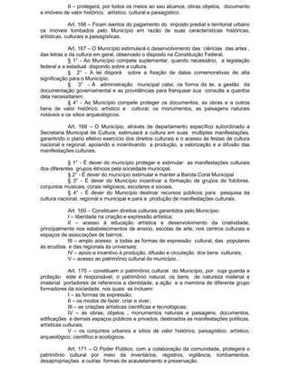 II – protegerá, por todos os meios ao seu alcance, obras objetos, documento
e imóveis de valor histórico, artístico, cultural e paisagístico.
Art. 166 – Ficam isentos do pagamento do imposto predial e territorial urbano
os imóveis tombados pelo Município em razão de suas características históricas,
artísticas, culturais e paisagísticas.
Art. 167 – O Município estimulará o desenvolvimento das ciências das artes ,
das letras e da cultura em geral, observado o disposto na Constituição Federal.
§ 1° - Ao Município compete suplementar, quando necessário, a legislação
federal e a estadual dispondo sobre a cultura.
§ 2° - A lei disporá sobre a fixação de datas comemorativas de alta
significação para o Município.
§ 3° - À administração municipal cabe, na forma da lei, a gestão da
documentação governamental e as providências para franquear sua consulta a quantos
dela necessitarem.
§ 4° - Ao Município compete proteger os documentos, as obras e a outros
bens de valor histórico, artístico e cultural, os monumentos, as paisagens naturais
notáveis e os sítios arqueológicos.
Art. 168 – O Município, através de departamento específico subordinado a
Secretaria Municipal de Cultura, estimulará a cultura em suas múltiplas manifestações,
garantindo o plano efetivo exercício dos direitos culturais e o acesso às festas de cultura
nacional e regional, apoiando e incentivando a produção, a valorização e a difusão das
manifestações culturais.
§ 1° - É dever do município proteger e estimular as manifestações culturais
dos diferentes grupos étnicos pela sociedade municipal.
§ 2° - É dever do município estimular e manter a Banda Coral Municipal
§ 3° - É dever do Município incentivar a formação de grupos de folclores,
conjuntos musicais, corais religiosos, escolares e sociais.
§ 4° - É dever do Município destinar recursos públicos para pesquisa da
cultura nacional, regional e municipal e para a produção de manifestações culturais.
Art. 169 – Constituem direitos culturais garantidos pelo Município:
I – liberdade na criação e expressão artística;
II – acesso à educação artística e desenvolvimento da criatividade,
principalmente nos estabelecimentos de ensino, escolas de arte, nos centros culturais e
espaços de associações de bairros;
III – amplo acesso a todas as formas de expressão cultural, das populares
às eruditas e das regionais às universais;
IV – apoio e incentivo à produção, difusão e circulação dos bens culturais;
V – acesso ao patrimônio cultural do município.
Art. 170 – constituem o patrimônio cultural do Município, por cuja guarda e
proteção este é responsável, o patrimônio natural, os bens de natureza material e
imaterial portadores de referencia a identidade, a ação e a memória de diferente grupo
formadores da sociedade, nos quais se incluem:
I – as formas de expressão;
II – os modos de fazer, criar e viver;
III – as criações artísticas cientificas e tecnológicas;
IV – as obras, objetos , monumentos naturais e paisagens, documentos,
edificações e demais espaços públicos e privados, destinados as manifestações políticas,
artísticas culturais.
V – os conjuntos urbanos e sítios de valor histórico, paisagístico, artístico,
arqueológico, cientifico e ecológicos.
Art. 171 – O Poder Público, com a colaboração da comunidade, protegerá o
patrimônio cultural por meio da inventários, registros, vigilância, tombamentos,
desapropriações e outras formas de acautelamento e preservação.

 