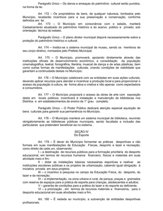 Parágrafo Único – Os danos e ameaças do patrimônio cultural serão punidos,
na forma da lei.
Art. 172 – Os proprietários de bens, de qualquer natureza, tombados pelo
Município, receberão incentivos para a sua preservação e conservação, conforme
definidos em lei.
Art. 173 – O Município em consonância com o estado, manterá
Cadastramento atualizado do patrimônio histórico e do acervo, público e privado, sob
orientação técnica do estado.
Parágrafo Único – O plano diretor municipal disporá necessariamente sobre a
proteção do patrimônio histórico e cultural.
Art. 174 – Institui-se o sistema municipal de museu, sendo os membros de
seu corpo diretivo, nomeados pelo Prefeito Municipal.
Art. 175 – O Município, promoverá, apoiando diretamente através das
instituições oficiais de desenvolvimento econômico, a consolidação da população
cinematográfica, teatral, fonográfica, literária, musical de dança e de artes plásticas, bem
como outras formas de manifestações culturais, criando condições de viabilidade que
garantam a continuidade destas no Município.
Art. 176 – O Município colaborará com as entidades em suas ações culturais,
devendo aplicar recursos para atender e incentivar a produção local e para proporcionar o
acesso da população à cultura, de forma ativa e criativa e não apenas como espectadora
e consumidora.
Art. 177 – O Município propiciará o acesso às obras de arte com exposição
desta em locais públicos, incentivará à instalação e manutenção de bibliotecas nos
Distritos e em estabelecimentos de ensino de 1° grau completo.
Parágrafo Único – O Poder Público dedicará atenção especial aquisição de
bens culturais para garantir sua permanência no Município.
Art. 178 – O Município manterá um sistema municipal de biblioteca, reunindo
obrigatoriamente as bibliotecas públicas municipais, sendo facultada a inclusão das
particulares que pretendem beneficiar-se no sistema .
SEÇÃO IV
Do Esporte
Art. 179 – É dever do Município formentar as práticas desportivas e não
formais em suas manifestações de Educação Físicas, desporto e lazer e recreação,
como direito de cada um, observando:
I – a destinação de recursos públicos para a formação prioritária do desporto
educacional, em termos de recursos humanos financeiro, físicos e materiais em suas
atividade meio e fim;
II - dotar as instalações básicas necessárias esportivas e reativar as
instituições escolares públicas e os projetos de urbanização, cabendo igual obrigação à
iniciativa privada em seus projetos;
III – o incentivo à pesquisa no campo da Educação Física, do desporto, do
lazer e da recreação;
IV – a implementação, na zona urbana e rural, de parque, praças e gramados
com reserva de espaços para a prática de esporte para crianças, adolescentes e adultos;
V – garantia de condições para a prática do lazer e do esporte ao deficiente;
VI – a priorização , em termos de recursos materiais e financeiros, para o
desporto educacional em suas atividades meio e fim.
Art. 180 – É vedada ao município, a subvenção de entidades desportivas
profissionais.

 