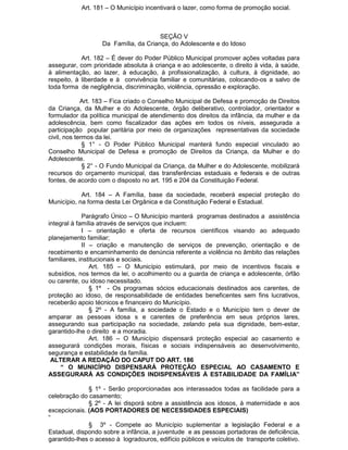 Art. 181 – O Município incentivará o lazer, como forma de promoção social.

SEÇÃO V
Da Família, da Criança, do Adolescente e do Idoso
Art. 182 – É dever do Poder Público Municipal promover ações voltadas para
assegurar, com prioridade absoluta à criança e ao adolescente, o direito à vida, à saúde,
à alimentação, ao lazer, à educação, à profissionalização, à cultura, à dignidade, ao
respeito, à liberdade e à convivência familiar e comunitárias, colocando-os a salvo de
toda forma de negligência, discriminação, violência, opressão e exploração.
Art. 183 – Fica criado o Conselho Municipal de Defesa e promoção de Direitos
da Criança, da Mulher e do Adolescente, órgão deliberativo, controlador, orientador e
formulador da política municipal de atendimento dos direitos da infância, da mulher e da
adolescência, bem como fiscalizador das ações em todos os níveis, assegurada a
participação popular paritária por meio de organizações representativas da sociedade
civil, nos termos da lei.
§ 1° - O Poder Público Municipal manterá fundo especial vinculado ao
Conselho Municipal de Defesa e promoção de Direitos da Criança, da Mulher e do
Adolescente.
§ 2° - O Fundo Municipal da Criança, da Mulher e do Adolescente, mobilizará
recursos do orçamento municipal, das transferências estaduais e federais e de outras
fontes, de acordo com o disposto no art. 195 e 204 da Constituição Federal.
Art. 184 – A Família, base da sociedade, receberá especial proteção do
Município, na forma desta Lei Orgânica e da Constituição Federal e Estadual.
Parágrafo Único – O Município manterá programas destinados a assistência
integral à família através de serviços que incluem:
I – orientação e oferta de recursos científicos visando ao adequado
planejamento familiar;
II – criação e manutenção de serviços de prevenção, orientação e de
recebimento e encaminhamento de denúncia referente a violência no âmbito das relações
familiares, institucionais e sociais.
Art. 185 – O Município estimulará, por meio de incentivos fiscais e
subsídios, nos termos da lei, o acolhimento ou a guarda de criança e adolescente, órfão
ou carente, ou idoso necessitado.
§ 1º - Os programas sócios educacionais destinados aos carentes, de
proteção ao idoso, de responsabilidade de entidades beneficentes sem fins lucrativos,
receberão apoio técnicos e financeiro do Município.
§ 2º - A família, a sociedade o Estado e o Município tem o dever de
amparar as pessoas idosa s e carentes de preferência em seus próprios lares,
assegurando sua participação na sociedade, zelando pela sua dignidade, bem-estar,
garantido-lhe o direito e a moradia.
Art. 186 – O Município dispensará proteção especial ao casamento e
assegurará condições morais, físicas e sociais indispensáveis ao desenvolvimento,
segurança e estabilidade da família.
ALTERAR A REDAÇÃO DO CAPUT DO ART. 186
“ O MUNICÍPIO DISPENSARÁ PROTEÇÃO ESPECIAL AO CASAMENTO E
ASSEGURARÁ AS CONDIÇÕES INDISPENSÁVEIS À ESTABILIDADE DA FAMÍLIA”
§ 1º - Serão proporcionadas aos interassados todas as facilidade para a
celebração do casamento;
§ 2º - A lei disporá sobre a assistência aos idosos, à maternidade e aos
excepcionais. (AOS PORTADORES DE NECESSIDADES ESPECIAIS)
“
§ 3º - Compete ao Município suplementar a legislação Federal e a
Estadual, dispondo sobre a infância, a juventude e as pessoas portadoras de deficiência,
garantido-lhes o acesso à logradouros, edifício públicos e veículos de transporte coletivo.

 