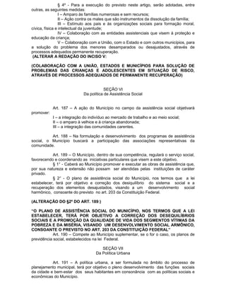 § 4º - Para a execução do previsto neste artigo, serão adotadas, entre
outras, as seguintes medidas:
I – Amparo às famílias numerosas e sem recursos;
II – Ação contra os males que são instrumentos da dissolução da família;
III – Estímulo aos pais e às organizações sociais para formação moral,
cívica, física e intelectual da juventude;
IV – Colaboração com as entidades assistenciais que visem à proteção e
educação da criança;
V – Colaboração com a União, com o Estado e com outros municípios, para
a solução do problema dos menores desamparados ou desajustados, através de
processos adequados permanente recuperação.
(ALTERAR A REDAÇÃO DO INCISO V:
(COLABORAÇÃO COM A UNIÃO, ESTADOS E MUNICÍPIOS PARA SOLUÇÃO DE
PROBLEMAS DAS CRIANÇAS E ADOLESCENTES EM SITUAÇÃO DE RISCO,
ATRAVÉS DE PROCESSOS ADEQUADOS DE PERMANENTE RECUPERAÇÃO)

SEÇÃO VI
Da política de Assistência Social
Art. 187 – A ação do Município no campo da assistência social objetivará
promover:
I – a integração do indivíduo ao mercado de trabalho e ao meio social;
II – o amparo à velhice e à criança abandonada;
III – a integração das comunidades carentes.
Art. 188 – Na formulação e desenvolvimento dos programas de assistência
social, o Município buscará a participação das associações representativas da
comunidade.
Art. 189 – O Município, dentro de sua competência, regulará o serviço social,
favorecendo e coordenando as iniciativas particulares que visem a este objetivo.
§ 1° - Caberá ao Município promover e executar as obras de assistência que,
por sua natureza e extensão não possam ser atendidas pelas instituições de caráter
privado.
§ 2° - O plano de assistência social do Município, nos termos que a lei
estabelecer, terá por objetivo e correção dos desiquilíbrio do sistema social e a
recuperação dos elementos desajustados, visando a um desenvolvimento social
harmônico, consoante do previsto no art. 203 da Constituição Federal.
(ALTERAÇÃO DO §2º DO ART. 189:)
“O PLANO DE ASSISTÊNCIA SOCIAL DO MUNICÍPIO, NOS TERMOS QUE A LEI
ESTABELECER, TERÁ POR OBJETIVO A CORREÇÃO DOS DESEQUILÍBRIOS
SOCIAIS E A PROMOÇÃO DA QUALIDADE DE VIDA DOS SEGMENTOS VÍTIMAS DA
POBREZA E DA MISÉRIA, VISANDO UM DESENVOLVIMENTO SOCIAL ARMÔNICO,
CONSOANTE O PREVISTO NO ART. 203 DA CONSTITUIÇÃO FEDERAL”
Art. 190 – Compete ao Município suplementar, se o for o caso, os planos de
previdência social, estabelecidos na lei Federal.
SEÇÃO VII
Da Política Urbana
Art. 191 – A política urbana, a ser formulada no âmbito do processo de
planejamento municipal, terá por objetivo o pleno desenvolvimento das funções sociais
da cidade e bem-estar dos seus habitantes em consonância com as políticas sociais e
econômicas do Município.

 