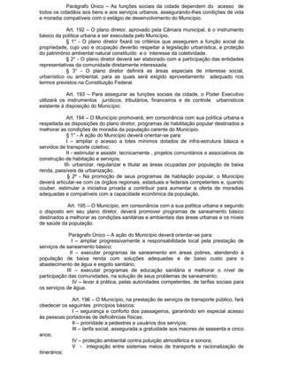 Parágrafo Único – As funções sociais da cidade dependem do acesso de
todos os cidadãos aos bens e aos serviços urbanos, assegurando-lhes condições de vida
e moradia compatíveis com o estágio de desenvolvimento do Município.
Art. 192 – O plano diretor, aprovado pela Câmara municipal, é o instrumento
básico da política urbana a ser executada pelo Município.
§ 1° - O plano diretor fixará os critérios que assegurem a função social da
propriedade, cujo uso e ocupação deverão respeitar a legislação urbanística, a proteção
do patrimônio ambiental natural constituído e o interesse da coletividade.
§ 2° - O plano diretor deverá ser elaborado com a participação das entidades
representativas da comunidade diretamente interessada.
§ 3° - O plano diretor definirá as áreas especiais de interesse social,
urbanístico ou ambiental, para as quais será exigido aproveitamento adequado nos
termos previstos na Constituição Federal.
Art. 193 – Para assegurar as funções sociais da cidade, o Poder Executivo
utilizará os instrumentos jurídicos, tributários, financeiros e de controle urbanísticos
existente à disposição do Município.
Art. 194 – O Município promoverá, em consonância com sua política urbana e
respeitada as disposições do plano diretor, programas de habilitação popular destinados a
melhorar as condições de moradia da população carente do Município.
§ 1° - A ação do Município deverá orientar-se para:
I – ampliar o acesso a lotes mínimos dotados de infra-estrutura básica e
servidos de transporte coletivo;
II - estimular e assistir, tecnicamente , projetos comunitários e associativos de
construção de habitação e serviços;
III- urbanizar, regularizar e titular as áreas ocupadas por população de baixa
renda, passíveis de urbanização.
§ 2º - Na promoção de seus programas de habitação popular, o Município
deverá articular-se com os órgãos regionais, estaduais e federais competentes e, quando
couber, estimular a iniciativa privada a contribuir para aumentar a oferta de moradias
adequadas e compatíveis com a capacidade econômica da população.
Art. 195 – O Município, em consonância com a sua política urbana e segundo
o disposto em seu plano diretor, deverá promover programas de saneamento básico
destinados a melhorar as condições sanitárias e ambientais das áreas urbanas e os níveis
de saúde da população.
Parágrafo Único – A ação do Município deverá orientar-se para:
I – ampliar progressivamente a responsabilidade local pela prestação de
serviços de saneamento básico;
II – executar programas de saneamento em áreas pobres, atendendo à
população de baixa renda com soluções adequadas e de baixo custo para o
abastecimento de água e esgoto sanitário;
III – executar programas de educação sanitária e melhorar o nível de
participação das comunidades, na solução de seus problemas de saneamento;
IV – levar à prática, pelas autoridades competentes, de tarifas sociais para
os serviços de água.
Art. 196 – O Município, na prestação de serviços de transporte público, fará
obedecer os seguintes princípios básicos:
I – segurança e conforto dos passageiros, garantindo em especial acesso
às pessoas portadoras de deficiências físicas;
II – prioridade a pedestres e usuários dos serviços;
III – tarifa social, assegurada a gratuidade aos maiores de sessenta e cinco
anos;
IV – proteção ambiental contra poluição atmosférica e sonora;
V - integração entre sistemas meios de transporte e racionalização de
itinerários;

 