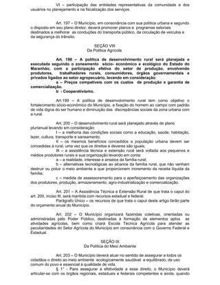 VI – participação das entidades representativas da comunidade e dos
usuários no planejamento e na fiscalização dos serviços.
Art. 197 – O Município, em consonância com sua política urbana e segundo
o disposto em seu plano diretor, deverá promover planos e programas setoriais
destinados a melhorar as conduções do transporte público, da circulação de veículos e
da segurança do trânsito.
SEÇÃO VIII
Da Política Agrícola
Art. 198 – A política de desenvolvimento rural será planejada e
executada seguindo o zoneamento sócio- econômico e ecológico do Estado do
Maranhão, com a participação efetiva do setor de produção, envolvendo
produtores,
trabalhadores rurais, consumidores, órgãos governamentais e
privados ligados ao setor agropecuário, levando em consideração:
a – Preços compatíveis com os custos de produção e garantia de
comercialização.
b - Cooperativismo.
Art.199 – A política de desenvolvimento rural tem como objetivo o
fortalecimento sócio-econômico do Município, a fixação do homem ao campo com padrão
de vida digna do ser humano e diminuição das discrepâncias sociais da zona urbana com
a rural.
Art. 200 – O desenvolvimento rural será planejado através de plano
plurianual levando em consideração:
I – a melhoria das condições sociais como a educação, saúde, habitação,
lazer, cultura, transporte e saneamento;
II – os mesmos benefícios concedidos a população urbana devem ser
concedidas à rural, uma vez que os direitos e deveres são iguais;
III – a assistência técnica e extensão rural será voltada aos pequenos e
médios produtores rurais e sua organização levando em conta:
a – a realidade, interesse e anseios da família rural;
b – alternativas tecnológicas ao alcance da família rural, que não venham
destruir ou poluir o meio ambiente e que proporcionem incremento da receita líquida da
família;
c – medida de assessoramento para o aperfeiçoamento das organizações
dos produtores, produção, armazenamento, agro-industrialização e comercialização.
Art. 201 – A Assistência Técnica e Extensão Rural de que trata o caput do
art. 200, inciso III, será mantida com recursos estadual e federal.
Parágrafo Único – os recursos de que trata o caput deste artigo farão parte
do orçamento anual do Município.
Art. 202 – O Município organizará fazendas coletivas, orientadas ou
administradas pelo Poder Público, destinadas à formação de elementos aptos as
atividades agrícolas, bem como criará Escola Técnica Agrícola para atender as
peculiaridades do Setor Agrícola do Município em consonância com o Governo Federal e
Estadual.
SEÇÃO IX
Da Política do Meio Ambiente
Art. 203 – O Município deverá atuar no sentido de assegurar a todos os
cidadãos o direito ao meio ambiente ecologicamente saudável e equilibrado, de uso
comum do povo e essencial à qualidade de vida.
§ 1° - Para assegurar a efetividade a esse direito, o Município deverá
articular-se com os órgãos regionais, estaduais e federais competentes e ainda, quando

 