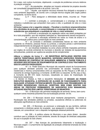 for o caso, com outros municípios, objetivando a solução de problemas comuns relativos
à proteção ambiental.
§ 2° - As populações atingidas por impacto ambiental de projetos deverão
ser consultadas obrigatoriamente e de acordo com a lei.
§ 3° - Aquele que explorar recursos minerais fica obrigado a recuperar o
meio ambiente degradado, de acordo com a solução técnica exigida pelo órgão público
competente, na forma da lei.
§ 4° - Para assegurar a efetividade deste direito, incumbe ao Poder
Público:
I – controlar a produção, a comercialização e o emprego de técnicas,
métodos e substâncias que comportem risco para a vida, a qualidade de vida e o meio
ambiente;
(O Inciso I passa a ter a seguinte redação – Fiscalizar e monitorar empreendimentos
e/ou atividades de produção, a comercialização e o emprego de técnicas, métodos e
substâncias que prejudiquem a qualidade de vida e o meio ambiente.)
II – promover a recuperação da vegetação nativa nas áreas protegidas por
lei e todo proprietário que não respeitar restrições ao desmatamento deverá recuperá-lo.
III – promover a educação ambiental em todos os níveis de ensino e a
conscientização pública para a preservação do meio ambiente;
IV – as condutas e atividades consideradas lesivas ao meio ambiente
sujeitarão os infratores, pessoas físicas ou jurídicas, a sanções penais e administrativas
independentemente da obrigação de reparar os danos causados;
V – as industrias instaladas na zona urbana sofrerão inspeções periódicas
por órgãos de controle ambiental do município e deverão ser dotadas de equipamentos
anti-poluentes, podendo ser sujeitos às sanções de lei complementar
(Alterar a redação do Inciso V – AS INDÚSTRIAS INSTALADAS DENTRO DOS
LIMITES TERRITORIAS DESTE MUNICÍPIO, SOFRERÃO INSPEÇÕES PERIÓDICAS
POR ÓRGÂOS DE CONTROLE DE QUALIDADE AMBIENTAL E SAÚDE PÚBLICA E
DEVERÃO SER DOTADAS DE EQUIPAMENTOS DE CONTROLE E/OU TRATAMENTO
DOS EFLUENTES PRODUZIDOS;
VI – O Poder Executivo Municipal não expedirá alvará de funcionamento
para qualquer atividade poluente nas proximidades de escolas, hospitais, áreas
residenciais e trechos compreendidos entre as nascentes do Rio Pequiá e a BR 222, à
nascente do córrego Esperança, à montante da BR 222 e a nascente do Rio Jacu e Açú,
à montante da BR 010 neste município, ressalvada os casos de implantação de
loteamento residenciais.
( O INCSO VI PASSA A TER A SGUINTE REDAÇÃO: É VEDADO AO PODER
EXECUTIVO MUNICIPAL A EXPEDIÇÃO DE ALVARÁ DE FUNCIONAMENTO PARA
QUALQUER ATIVIDADE POTENCIALMENTE POLUIDORA NAS PROXIMIDADES DE
SETORES RESIDENCIAIS, ESCOLAS, HOSPITAIS, BEM COMO DENTRO DAS
ÁREAS DE PROTEÇÃO PERMANENTE DE NASCENTES E/OU MANANCIAIS,
SITUADAS DENTRO DOS LIMITES TERRITORIAIS DO MUNICÍPIO.
VII – O Município não permitirá instalações de serrarias, fornos, bem como
qualquer outras industrias poluentes fora da localização prevista em lei.
Art. 204 – O Município deverá atuar mediante planejamento, controle e
fiscalização das atividades públicas ou privadas, causadoras efetivas ou potenciais de
alterações significativas ao meio ambiente.
Art. 205 – O Município, ao promover a ordenação de seu território, definirá
zoneamento e diretrizes gerais de ocupação que assegurem a proteção dos recursos
naturais, em consonância com o disposto na legislação estadual pertinente.
Art. 206 – A política urbana do Município e seu plano diretor deverão
contribuir para a proteção do meio ambiente, através de doação de diretrizes adequadas
de uso e ocupação do solo urbano.
Art. 207 – Nas licenças de parcelamento loteamento e localização o
Município exigirá o cumprimento da legislação de proteção ambiental emanada da União
e do estado.

 