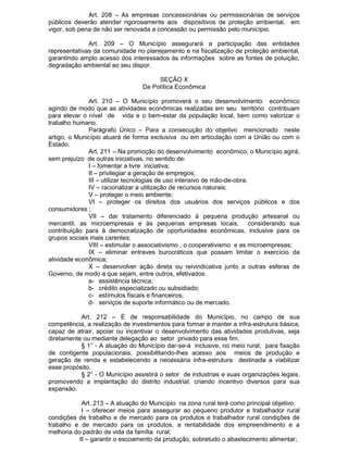 Art. 208 – As empresas concessionárias ou permissionárias de serviços
públicos deverão atender rigorosamente aos dispositivos de proteção ambiental, em
vigor, sob pena de não ser renovada a concessão ou permissão pelo município.
Art. 209 – O Município assegurará a participação das entidades
representativas da comunidade no planejamento e na fiscalização de proteção ambiental,
garantindo amplo acesso dos interessados às informações sobre as fontes de poluição,
degradação ambiental ao seu dispor.
SEÇÃO X
Da Política Econômica
Art. 210 – O Município promoverá o seu desenvolvimento econômico
agindo de modo que as atividades econômicas realizadas em seu território contribuam
para elevar o nível de vida e o bem-estar da população local, bem como valorizar o
trabalho humano.
Parágrafo Único – Para a consecução do objetivo mencionado neste
artigo, o Município atuará de forma exclusiva ou em articulação com a União ou com o
Estado.
Art. 211 – Na promoção do desenvolvimento econômico, o Município agirá,
sem prejuízo de outras iniciativas, no sentido de:
I – fomentar a livre iniciativa;
II – privilegiar a geração de empregos;
III – utilizar tecnologias de uso intensivo de mão-de-obra;
IV – racionalizar a utilização de recursos naturais;
V – proteger o meio ambiente;
VI – proteger os direitos dos usuários dos serviços públicos e dos
consumidores ;
VII – dar tratamento diferenciado à pequena produção artesanal ou
mercantil, as microempresas e às pequenas empresas locais, considerando sua
contribuição para à democratização de oportunidades econômicas, inclusive para os
grupos sociais mais carentes;
VIII – estimular o associativismo , o cooperativismo e as microempresas;
IX – eliminar entraves burocráticos que possam limitar o exercício da
atividade econômica;
X – desenvolver ação direta ou reivindicativa junto a outras esferas de
Governo, de modo a que sejam, entre outros, efetivados:
a- assistência técnica;
b- crédito especializado ou subsidiado;
c- estímulos fiscais e financeiros;
d- serviços de suporte informático ou de mercado.
Art. 212 – É de responsabilidade do Município, no campo de sua
competência, a realização de investimentos para formar e manter a infra-estrutura básica,
capaz de atrair, apoiar ou incentivar o desenvolvimento das atividades produtivas, seja
diretamente ou mediante delegação ao setor privado para esse fim.
§ 1° - A atuação do Município dar-se-á inclusive, no meio rural, para fixação
de contigente populacionais, possibilitando-lhes acesso aos meios de produção e
geração de renda e estabelecendo a necessária infra-estrutura destinada a viabilizar
esse propósito.
§ 2° - O Município assistirá o setor de industrias e suas organizações legais,
promovendo a implantação do distrito industrial, criando incentivo diversos para sua
expansão.
Art. 213 – A atuação do Município na zona rural terá como principal objetivo:
I – oferecer meios para assegurar ao pequeno produtor e trabalhador rural
condições de trabalho e de mercado para os produtos e trabalhador rural condições de
trabalho e de mercado para os produtos, a rentabilidade dos empreendimento e a
melhoria do padrão de vida da família rural;
II – garantir o escoamento da produção, sobretudo o abastecimento alimentar;

 