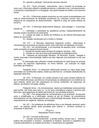 III – garantir a utilização racional dos recursos naturais.
Art. 214 – Como principais instrumentos para o fomento da produção na
zona rural, o Município utilizará a assistência técnica, a extensão rural, o armazenamento,
o transporte e associativismo e a divulgação das oportunidades de crédito e de incentivos
fiscais.
Art. 215 – O Município poderá consorciar–se com outras municipalidades com
vista ao desenvolvimento de atividades econômicas de interesse comum, bem como
integrar-se em programas de desenvolvimento regional a cargo de outras esferas de
Governo.
Art. 216 – O Município desenvolverá esforços para proteger o consumidor
através de:
I – orientação e gratuidade de assistência jurídica, independentemente da
situação social e econômica do reclamante;
II – criação de órgão no âmbito da Prefeitura ou da Câmara Municipal para
defesa do consumidor;
III – atuação coordenada com a União e o Estado.
Art. 217 – O Município dispensará tratamento jurídico diferenciado à
microempresa e à empresa de pequeno porte, assim definidas em legislação municipal.
Art. 218 – As microempresas e as empresas de pequeno porte municipais
serão concedido os seguinte favores fiscais:
I – isenção do imposto sobre serviços de qualquer natureza – ISS;
II – isenção da taxa de licença para localização de estabelecimento;
III – dispensa de escrituração tributária do Município, ficando obrigado a
manter arquivada a documentação relativa aos atos negociais que praticarem ou em que
intervirem;
IV autorização para utilizarem modelo simplificado de notas fiscais de serviços
ou cupom de maquinas registradoras, na forma definida por instrução do órgão
fazendário da Prefeitura.
Parágrafo Único – O tratamento diferenciado previsto no caput deste artigo
será dados aos contribuintes citados, desde que atenham às condições estabelecidas na
legislação específica.
Art. 219 – O Município, em caráter precário e por prazo limitado definido em
ato do Prefeito Municipal, permitirá às microempresas se estabelecerem na residência de
seus titulares, desde que não prejudiquem as normas ambientais, de segurança, de
silêncio, de trânsito e de saúde pública.
Parágrafo Único – As microempresas, desde que trabalhadas exclusivamente
pela família, não terão seus bens ou os de seus proprietários sujeitos à penhora pelo
Município, para pagamento de débito decorrente de sua atividade produtiva.
Art. 220 – Fica asseguradas as microempresas ou às empresas de pequeno
porte a simplificação ou a eliminação, através de ato do Prefeito, de procedimento
administrativos em seu relacionamento com a Administração Municipal, direta ou indireta
especialmente em exigência relativas às licitações.
Art. 221 – Os portadores de deficiência física e de limitação sensorial, assim
como as pessoas idosas, terão prioridade para exercer o comércio eventual ou
ambulante no Município.
TÍTULO V
Disposições Finais e Gerais
Art. 222 – Incumbe ao Município:
I – ascultar, permanentemente a opinião pública, sempre que o interesse
público não aconselhar o contrário, divulgando os Poderes Executivo e Legislativo com
a devida antecedência, os projetos de lei para o recebimento de sugestões;

 