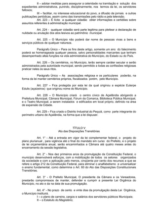 II – adotar medidas para assegurar a celeridade na tramitação e solução dos
expedientes administrativos, punindo, disciplinarmente, nos termos da lei, os servidores
faltosos;
III – facilitar, no interesse educacional do povo, a difusão de jornais e outras
publicações periódicas, assim como das transmissões pelo rádio e pela televisão.
Art. 223 – É lícito a qualquer cidadão obter informações e certidões sobre
assuntos referentes à administração municipal.
Art. 224 - qualquer cidadão será parte legitima para pleitear a declaração de
nulidade ou anulação dos atos lesivos ao patrimônio municipal.
Art. 225 – O Município não poderá dar nome de pessoas vivas a bens e
serviços públicos de qualquer natureza.
Parágrafo Único – Para os fins deste artigo, somente um ano do falecimento
poderá se homenageada qualquer pessoa, salvo personalidades marcantes que tenham
desempenhado altas funções na vida administrativa do Município, do Estado ou do País.
Art. 226 – Os cemitérios, no Município, terão sempre caráter secular e serão
administrados pela autoridade municipal, sendo permitido a todas as confissões religiosas
praticar neles os seus ritos.
Parágrafo Único – As associações religiosa e os particulares poderão, na
forma da lei manter cemitérios próprios, fiscalizados porém, pelo Município.
Art. 227 – Fica protegida por esta lei da qual originou a espécie Euterpe
Edulis (açaizeiros) que originou nome do Município.
Art. 228 – O Município criará o centro cívico de Açailândia abrigando a
Prefeitura Municipal, Câmara Municipal, Fórum da Comarca, Biblioteca Pública Municipal,
e o Teatro Municipal, a serem instalados e edificados em local próprio, definido na área
de expansão da Cidade.
Art. 229 – Fica criado o Distrito Industrial do Pequiá, como parte integrante do
perímetro urbano de Açailândia, na forma que a lei dispuser.

TÍTULO V
Ato das Disposições Transitórias
Art. 1° - Até a entrada em vigor da lei complementar federal, o projeto do
plano plurianual , para vigência até o final do mandato em curso do Prefeito, e o projeto
de lei orçamentária anual, serão encaminhados a Câmara até quatro meses antes do
encerramento da sessão legislativa.
Art. 2° - Nos dez primeiros anos da promulgação da Constituição Federal, o
município desenvolverá esforços, com a mobilização de todos os setores organizados
da sociedade e com a aplicação pelo menos, cinqüenta por cento dos recursos a que se
refere o artigo 212 da Constituição Federal, para eliminar o analfabetismo e universalizar
o ensino fundamental, como determina o Art. 60 do Ato das Disposições Constitucionais
Transitórias.
Art. 3° - O Prefeito Municipal, O presidente da Câmara e os Vereadores,
prestarão compromissos de manter, defender e cumprir a presente Lei Orgânica do
Município, no ato e da na data de sua promulgação.
Art. 4° - No prazo de cento e vinte dias da promulgação desta Lei Orgânica,
o Município instituirá.
I – o plano de carreira, cargos e salários dos servidores públicos Municipais;
II – o Estatuto do Magistério;

 