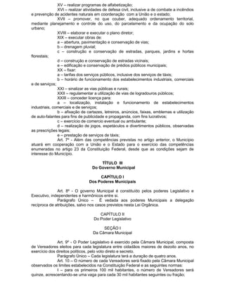 XV – realizar programas de alfabetização;
XVI – realizar atividades de defesa civil, inclusive a de combate a incêndios
e prevenção de acidentes naturais em coordenação com a União e o estado;
XVII – promover, no que couber, adequado ordenamento territorial,
mediante planejamento e controle do uso, do parcelamento e da ocupação do solo
urbano;
XVIII – elaborar e executar o plano diretor;
XIX – executar obras de:
a – abertura, pavimentação e conservação de vias;
b – drenagem pluvial;
c – construção e conservação de estradas, parques, jardins e hortas
florestais;
d – construção e conservação de estradas vicinais;
e – edificação e conservação de prédios públicos municipais;
XX – fixar:
a – tarifas dos serviços públicos, inclusive dos serviços de táxis;
b – horário de funcionamento dos estabelecimentos industriais, comerciais
e de serviços;
XXI – sinalizar as vias públicas e rurais;
XXII – regulamentar a utilização de vias de logradouros públicos;
XXIII – conceder licença para:
a – localização, instalação e funcionamento de estabelecimentos
industriais, comerciais e de serviços;
b – afixação de cartazes, letreiros, anúncios, faixas, emblemas e utilização
de auto-falantes para fins de publicidade e propaganda, com fins lucrativos;
c – exercício de comercio eventual ou ambulante;
d – realização de jogos, espetáculos e divertimentos públicos, observadas
as prescrições legais;
e – prestação de serviços de táxis;
Art. 7º - Além das competências previstas no artigo anterior, o Município
atuará em cooperação com a União e o Estado para o exercício das competências
enumeradas no artigo 23 da Constituição Federal, desde que as condições sejam de
interesse do Município.
TÍTULO III
Do Governo Municipal
CAPÍTULO I
Dos Poderes Municipais
Art. 8º - O governo Municipal é constituído pelos poderes Legislativo e
Executivo, independentes e harmônicos entre si.
Parágrafo Único – É vedada aos poderes Municipais a delegação
recíproca de atribuições, salvo nos casos previstos nesta Lei Orgânica.
CAPÍTULO II
Do Poder Legislativo
SEÇÃO I
Da Câmara Municipal
Art. 9º - O Poder Legislativo é exercido pela Câmara Municipal, composta
de Vereadores eleitos para cada legislatura entre cidadãos maiores de dezoito anos, no
exercício dos direitos políticos, pelo voto direto e secreto.
Parágrafo Único – Cada legislatura terá a duração de quatro anos.
Art. 10 – O número de cada Vereadores será fixado pela Câmara Municipal
observados os limites estabelecidos na Constituição Federal e as seguintes normas:
I – para os primeiros 100 mil habitantes, o número de Vereadores será
quinze, acrescentando-se uma vaga para cada 30 mil habitantes seguintes ou fração;

 