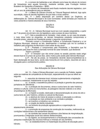 II – o número de habitantes a ser utilizado como base de cálculo do número
de Vereadores será aquele fornecido, mediante certidão, pela Fundação Instituto
Brasileiro de Geografia e Estatística – IBGE;
III – o número de Vereadores será fixado mediante decreto legislativo, com
até um ano de antecedência para as eleições;
IV – a Mesa da Câmara enviará ao Tribunal Regional eleitoral, logo após
sua edição, cópia do decreto legislativo de que trata o inciso anterior;
Art. 11 – Salvo disposição em contrário dessa Lei Orgânica, as
deliberações da Câmara Municipal e de suas Comissões serão tomadas por maioria de
votos presente a maioria absoluta de seus membros.
SEÇÃO II
Da Posse
Art. 12 – A Câmara Municipal reunir-se á em sessão preparatória, a partir
de 1º de janeiro do primeiro ano da legislatura, para a posse de seus membros.
§ 1º - Sob a presidência do Vereador mais votado, ou em caso de empate,
o mais idoso entre os presentes, os demais Vereadores prestarão compromisso e
tomarão posse, cabendo ao Presidente prestar o seguinte compromisso:
“Prometo cumprir a Constituição Federal, a Constituição Estadual e a Lei
Orgânica Municipal, observar as leis, desempenhar o mandato que me foi confiado e
trabalhar pelo progresso do Município e bem-estar de seu povo”.
§ 2º - Prestado o compromisso pelo Presidente, o Secretário que foi
designado para esse fim fará a chamada nominal de cada Vereador, que declarará:
“Assim o prometo”.
§ 3º - O Vereador que não tomar posse na sessão prevista neste artigo
deverá faze-lo no prazo de quinze dias, salvo motivo justo aceito pela Câmara Municipal.
§ 4º - No ato da posse, os Vereadores deverão desincompatibilizar-se e
fazer declaração de seus bens, sendo esta transcrita em livro próprio, resumido em ata e
divulgada para o conhecimento público.
SEÇÃO III
Das Atribuições da Câmara Municipal
Art. 13 – Cabe à Câmara Municipal, com a sanção do Prefeito, legislar
sobre as matérias de competência do Município, especialmente no que se refere ao
seguinte:
I – assuntos de interesse local, inclusive suplementando a legislação
federal e a estadual, notadamente no que diz respeito:
a) – à saúde, à assistência pública e à proteção e garantia das pessoas
portadoras de deficiência;
b) – a proteção de documentos, obras e outros bens de valor histórico,
artístico e cultural, como os monumentos, as paisagens naturais notáveis e os sítios
arqueológicos do Município;
c) – a impedir a evasão, destruição e descaracterização de obras de arte e
outros bens de valor histórico, artístico e cultural do Município;
d) – a abertura de meios de acesso a cultura, a educação e a ciência;
e) – a proteção ao meio ambiente e ao combate a poluição;
f) – ao incentivo a indústria e ao comércio;
g) – a criação de distrito industriais;
h) – ao fomento da produção agropecuária e a organização do
abastecimento alimentar;
i) – a promoção de programas de construção de moradias, melhorando as
condições habitacionais e de saneamento básico;
j) – ao combate das causas da pobreza e dos fatores de marginalização,
promovendo a integração social dos setores desfavorecidos;
l) – ao registro, ao acompanhamento e a fiscalização das concessões de
pesquisa e exploração dos recursos hídricos e minerais em seu território;
m) – ao estabelecimento e à implantação da política de educação para o
trânsito;

 