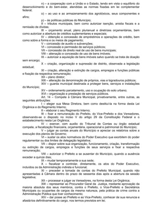 n) – a cooperação com a União e o Estado, tendo em vista o equilíbrio do
desenvolvimento e do bem-estar, atendidas as normas fixadas em lei complementar
federal;
o) – ao uso e ao armazenamento dos agrotóxicos, seus componentes e
afins;
p) – às políticas públicas do Município;
II – tributos municipais, bem como autorizar isenção, anistia fiscais e a
remissão de dívidas;
III – orçamento anual, plano plurianual e diretrizes orçamentárias, bem
como autorizar a abertura de créditos suplementares e especiais;
IV – obtenção e concessão de empréstimos e operações de crédito, bem
como sobre a forma e os meios de pagamento;
V – concessão de auxilio e subvenções;
VI – concessão e permissão de serviços públicos;
VII – concessão de direito real de uso de bens municipais;
VIII – alienação e concessão de uso de bens imóveis;
IX – autorizar a aquisição de bens imóveis salvo quando se trata de doação
sem encargo;
X – criação, organização e supressão de distrito, observada a legislação
estadual;
XI – criação, alteração e extinção de cargos, empregos e funções públicas
e fixação da respectiva remuneração;
XII – plano diretor;
XIII – alteração da denominação de próprios, vias e logradouros públicos;
XIV – guarda municipal destinada a proteger bens, serviços e instalações
do Município;
XV – ordenamento parcelamento, uso e ocupação do solo urbano;
XVI – organização e prestação de serviços públicos.
Art. 14 – Compete à Câmara Municipal, privativamente, entre outras, as
seguintes atribuições:
I – eleger sua Mesa Diretora, bem como destituí-la na forma desta Lei
Orgânica e do Regimento Interno;
II – elaborar o seu Regimento Interno;
III – fixar a remuneração do Prefeito, do Vice-Prefeito e dos Vereadores,
observando-se o disposto no inciso V do artigo 29 da Constituição Federal e o
estabelecimento nesta Lei Orgânica;
IV – exercer, com auxilio do Tribunal de Contas ou órgão estadual
compete, a fiscalização financeira, orçamentária, operacional e patrimonial do Município;
V – julgar as contas anuais do Município e apreciar os relatórios sobre a
execução dos planos de Governo;
VI – sustar os atos normativos do Poder Executivo que exorbitem do poder
regulamentar ou dos limites de delegação legislativa;
VII – dispor sobre sua organização, funcionamento, criação, transformação
ou extinção de cargos, empregos e funções de seus serviços e fixar a respectiva
remuneração;
VIII – autorizar o Prefeito a se ausentar do Município, quando a ausência
exceder a quinze dias;
IX – mudar temporariamente a sua sede;
X – fiscalizar e controlar, diretamente, os atos do Poder Executivo,
incluídos os da Administração indireta e funcional;
XI – preceder a tomada de contas do Prefeito Municipal, quando não
apresentadas à Câmara dentro do prazo de sessenta dias após a abertura da sessão
legislativa;
XII – processar e julgar os Vereadores, na forma desta Lei Orgânica;
XIII – representar ao Procurador Geral da Justiça, mediante aprovação da
maioria absoluta dos seus membros, contra o Prefeito, o Vice-Prefeito e Secretários
Municipais ou ocupantes de cargos da mesma natureza, pela prática de crime contra a
Administração Pública que tiver conhecimento;
XIV – dar posse ao Prefeito e ao Vice-Prefeito, conhecer de sua renuncia e
afastá-los definitivamente do cargo, nos termos previstos em lei;

 