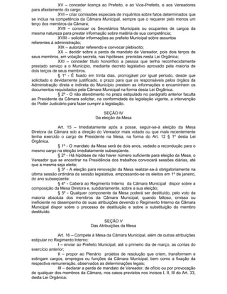 XV – conceder licença ao Prefeito, e ao Vice-Prefeito, e aos Vereadores
para afastamento do cargo;
XVI – criar comissões especiais de inquéritos sobre fatos determinados que
se inclua na competência da Câmara Municipal, sempre que o requerer pelo menos um
terço dos membros da Câmara;
XVII – convocar os Secretários Municipais ou ocupantes de cargos da
mesma natureza para prestar informação sobre matéria de sua competência;
XVIII – solicitar informações ao prefeito Municipal sobre assuntos
referentes à administração;
XIX – autorizar referendo e convocar plebiscito;
XX – decidir sobre a perda de mandato de Vereador, pois dois terços de
seus membros, em votação secreta, nas hipóteses previstas nesta Lei Orgânica;
XXI – conceder título honorífico a pessoa que tenha reconhecidamente
prestado serviço a o Município, mediante decreto legislativo aprovado pela maioria de
dois terços de seus membros.
§ 1º - É fixado em trinta dias, prorrogável por igual período, desde que
solicitado e devidamente justificado, o prazo para que os responsáveis pelos órgãos da
Administração direta e indireta do Município prestem as informações e encaminhem os
documentos requisitados pela Câmara Municipal na forma desta Lei Orgânica.
§ 2º - O não atendimento no prazo estipulado no parágrafo anterior faculta
ao Presidente da Câmara solicitar, na conformidade da legislação vigente, a intervenção
do Poder Judiciário para fazer cumprir a legislação.
SEÇÃO IV
Da eleição da Mesa
Art. 15 – Imediatamente após a posse, seguir-se-à eleição da Mesa
Diretora da Câmara sob a direção do Vereador mais votado ou que mais recentemente
tenha exercido o cargo de Presidente na Mesa, na forma do Art. 12 § 1º desta Lei
Orgânica.
§ 1º - O mandato da Mesa será de dois anos, vedado a recondução para o
mesmo cargo na eleição imediatamente subseqüente.
§ 2º - Há hipótese de não haver número suficiente para eleição da Mesa, o
Vereador que se encontrar na Presidência dos trabalhos convocará sessões diárias, até
que a mesma seja eleita;
§ 3º - A eleição para renovação da Mesa realizar-se-à obrigatoriamente na
última sessão ordinária da sessão legislativa, empossando-se os eleitos em 1º de janeiro,
do ano subseqüente:
§ 4º - Caberá ao Regimento Interno da Câmara Municipal dispor sobre a
composição da Mesa Diretora e, subdiariamente, sobre a sua eleição;
§ 5º - Qualquer componente da Mesa poderá ser destituído, pelo voto da
maioria absoluta dos membros da Câmara Municipal, quando faltoso, omisso ou
ineficiente no desempenho de suas atribuições devendo o Regimento Interno da Câmara
Municipal dispor sobre o processo de destituição e sobre a substituição do membro
destituído.
SEÇÃO V
Das Atribuições da Mesa
Art. 16 – Compete à Mesa da Câmara Municipal, além de outras atribuições
estipular no Regimento Interno:
I – enviar ao Prefeito Municipal, até o primeiro dia de março, as contas do
exercício anterior;
II – propor ao Plenário projetos de resolução que criem, transformem e
extingam cargos, empregos ou funções da Câmara Municipal, bem como a fixação da
respectiva remuneração, observados as determinações legais;
III – declarar a perda de mandato de Vereador, de ofício ou por provocação
de qualquer dos membros da Câmara, nos casos previstos nos incisos I, II, III do Art. 33,
desta Lei Orgânica;

 