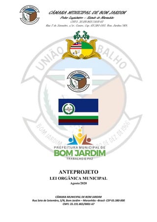 CÂMARA MUNICIPAL DE BOM JARDIM
Poder Legislativo – Estado do Maranhão
CNPJ: 35.191.865/0001-67
Rua 7 de Setembro, s/nº, Centro, Cep: 65.380-000, Bom Jardim/MA.
CÂMARA MUNICIPAL DE BOM JARDIM
Rua Sete de Setembro, S/N, Bom Jardim – Maranhão –Brasil- CEP 65.380-000
CNPJ: 35.191.865/0001-67
ANTEPROJETO
LEI ORGÂNICA MUNICIPAL
Agosto/2020
 
