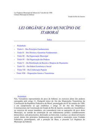 Lei Orgânica Municipal de Itaboraí de 5 de abril de 1990
Câmara Municipal de Itaboraí
                                                                   Estado do Rio de Janeiro




      LEI ORGÂNICA DO MUNICÍPIO DE
                ITABORAÍ
                                                Índice

-   Preâmbulo
-   Título I - Dos Princípios Fundamentais
-   Título II – Dos Direitos e Garantias Fundamentais
-   Título III – Da Organização Municipal
-   Título IV – Da Organização dos Poderes
-   Título V – Da Distribuição da Receita e Despesa do Orçamento
-   Título VI – Da Ordem Econômica e Social
-   Título VII – Da Colaboração Popular
- Título VIII – Disposições Gerais e Transitórias




    Preâmbulo
Nós, Vereadores representantes do povo de Itaboraí, no exercício pleno dos poderes
outorgados pelo artigo 11, Parágrafo único do Ato das Disposições Transitórias da
Constituição da República Federativa do Brasil, promulgada em 05 de outubro de 1988,
e em cumprimento ao que estabelece o artigo 21 do Ato das Disposições
Constitucionais da Constituição do Estado do Rio de Janeiro, reunidos em Assembléia e
no exercício de nossos mandatos, em consonância com as aspirações do povo deste
Município, no sentido da construção de um ordenamento jurídico verdadeiramente
democrático, sem preconceitos, destinados ao bem-estar, à justiça a ao desenvolvimento
social, dentro dos princípios fundamentais que norteiam o município como Unidade
Federativa, promulgamos, sob a proteção de Deus, a presente Lei Orgânica do
Município de Itaboraí.
 