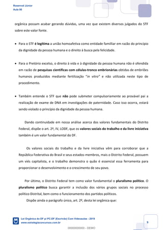 Prof. Rosenval Júnior
Aula 00
9
orgânica possam acabar gerando dúvidas, uma vez que existem diversos julgados do STF
sobre este valor fonte.
Para o STF é legítima a união homoafetiva como entidade familliar em razão do princípio
da dignidade da pessoa humana e o direito à busca pela felicidade.
Para o Pretório excelso, o direito à vida e à dignidade da pessoa humana não é ofendida
em razão de pesquisas científicas com células-tronco embrionárias obtidas de embriões
e não utilizada neste tipo de
procedimento.
Também entende o STF que não pode submeter compulsoriamente ao provável pai a
realização de exame de DNA em investigações de paternidade. Caso isso ocorra, estará
sendo violado o princípio da dignidade da pessoa humana.
Dando continuidade em nossa análise acerca dos valores fundamentais do Distrito
Federal, dispõe o art. 2º, IV, LODF, que os valores sociais do trabalho e da livre iniciativa
também é um valor fundamental do DF.
Os valores sociais do trabalho e da livre iniciativa vêm para corroborar que a
República Federativa do Brasil e seus estados-membros, mais o Distrito Federal, possuem
um viés capitalista, e o trabalho demonstra o quão é essencial essa ferramenta para
proporcionar o desenvolvimento e o crescimento de seu povo.
Por último, o Distrito Federal tem como valor fundamental o pluralismo político. O
pluralismo político busca garantir a inclusão dos vários grupos sociais no processo
político Distrital, bem como o funcionamento dos partidos políticos.
Dispõe ainda o parágrafo único, art. 2º, desta lei orgânica que:
Rosenval Júnior
Aula 00
Lei Orgânica do DF p/ PC-DF (Escrivão) Com Videoaulas - 2019
www.estrategiaconcursos.com.br
0
00000000000 - DEMO
 