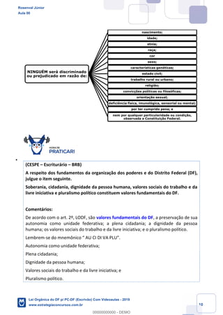 Prof. Rosenval Júnior
Aula 00
10
(CESPE Escriturário BRB)
A respeito dos fundamentos da organização dos poderes e do Distrito Federal (DF),
julgue o item seguinte.
Soberania, cidadania, dignidade da pessoa humana, valores sociais do trabalho e da
livre iniciativa e pluralismo político constituem valores fundamentais do DF.
Comentários:
De acordo com o art. 2º, LODF, são valores fundamentais do DF, a preservação de sua
autonomia como unidade federativa; a plena cidadania; a dignidade da pessoa
humana; os valores sociais do trabalho e da livre iniciativa; e o pluralismo político.
Lembrem-
Autonomia como unidade federativa;
Plena cidadania;
Dignidade da pessoa humana;
Valores sociais do trabalho e da livre iniciativa; e
Pluralismo político.
NINGUÉM será discriminado
ou prejudicado em razão de:
nascimento;
idade;
etnia;
raça;
cor
sexo;
características genéticas;
estado civil;
trabalho rural ou urbano;
religião;
convicções políticas ou filosóficas;
orientação sexual;
deficiência física, imunológica, sensorial ou mental;
por ter cumprido pena; e
nem por qualquer particularidade ou condição,
observada a Constituição Federal.
Rosenval Júnior
Aula 00
Lei Orgânica do DF p/ PC-DF (Escrivão) Com Videoaulas - 2019
www.estrategiaconcursos.com.br
0
00000000000 - DEMO
 