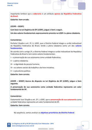 Prof. Rosenval Júnior
Aula 00
11
Importante lembrar que a soberania é um atributo apenas da República Federativa
do Brasil.
Gabarito: item errado.
(CESPE SEDEF)
Com base na Lei Orgânica do DF (LODF), julgue o item a seguir.
Um dos valores fundamentais expressamente previsto na LODF é a plena cidadania.
Comentários:
Perfeito! Dispõe o art. 2º, II, LODF, que o Distrito Federal integra a união indissolúvel
da República Federativa do Brasil, tendo a plena cidadania como um dos valores
fundamentais.
De acordo com o artigo 2º, o Distrito Federal integra a união indissolúvel da República
Federativa do Brasil e tem como valores fundamentais:
I a preservação de sua autonomia como unidade federativa;
II a plena cidadania;
III a dignidade da pessoa humana;
IV os valores sociais do trabalho e da livre iniciativa;
V o pluralismo político.
Gabarito: item correto.
(CESPE SEDEF) Acerca do disposto na Lei Orgânica do DF (LODF), julgue o item
seguinte.
A preservação de sua autonomia como unidade federativa representa um valor
fundamental do DF.
Comentários:
Exatamente isso! Dispõe o art. 2º, I, LODF, que a preservação de sua autonomia como
unidade federativa representa um valor fundamental do DF.
Gabarito: item correto.
Na sequência, vamos analisar os objetivos prioritários do Distrito Federal.
Rosenval Júnior
Aula 00
Lei Orgânica do DF p/ PC-DF (Escrivão) Com Videoaulas - 2019
www.estrategiaconcursos.com.br
0
00000000000 - DEMO
 