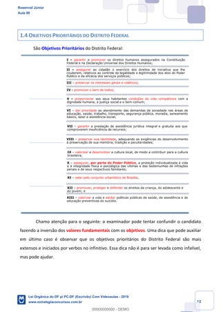 Prof. Rosenval Júnior
Aula 00
12
1.4 OBJETIVOS PRIORITÁRIOS DO DISTRITO FEDERAL
São Objetivos Prioritários do Distrito Federal:
Chamo atenção para o seguinte: o examinador pode tentar confundir o candidato
fazendo a inversão dos valores fundamentais com os objetivos. Uma dica que pode auxiliar
em último caso é observar que os objetivos prioritários do Distrito Federal são mais
extensos e iniciados por verbos no infinitivo. Essa dica não é para ser levada como infalível,
mas pode ajudar.
I garantir e promover os direitos humanos assegurados na Constituição
Federal e na Declaração Universal dos Direitos Humanos;
II assegurar ao cidadão o exercício dos direitos de iniciativa que lhe
couberem, relativos ao controle da legalidade e legitimidade dos atos do Poder
Público e da eficácia dos serviços públicos;
III preservar os interesses gerais e coletivos;
IV - promover o bem de todos;
V proporcionar aos seus habitantes condições de vida compatíveis com a
dignidade humana, a justiça social e o bem comum;
VI dar prioridade ao atendimento das demandas da sociedade nas áreas de
educação, saúde, trabalho, transporte, segurança pública, moradia, saneamento
básico, lazer e assistência social;
VII garantir a prestação de assistência jurídica integral e gratuita aos que
comprovarem insuficiência de recursos;
VIII preservar sua identidade, adequando as exigências do desenvolvimento
à preservação de sua memória, tradição e peculiaridades;
IX valorizar e desenvolver a cultura local, de modo a contribuir para a cultura
brasileira;
X assegurar, por parte do Poder Público, a proteção individualizada à vida
e à integridade física e psicológica das vítimas e das testemunhas de infrações
penais e de seus respectivos familiares;
XII promover, proteger e defender os direitos da criança, do adolescente e
do jovem; e
XI zelar pelo conjunto urbanístico de Brasília,
XIII valorizar a vida e adotar políticas públicas de saúde, de assistência e de
educação preventivas do suicídio.
Rosenval Júnior
Aula 00
Lei Orgânica do DF p/ PC-DF (Escrivão) Com Videoaulas - 2019
www.estrategiaconcursos.com.br
0
00000000000 - DEMO
 