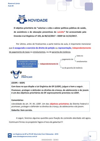 Prof. Rosenval Júnior
Aula 00
13
O objetivo prioritário de valorizar a vida e adotar políticas públicas de saúde,
de assistência e de educação preventivas do suicídio foi acrescentado pela
Emenda à Lei Orgânica nº 103, de 06/12/2017 DODF de 11/12/2017.
Por último, antes de finalizarmos a parte teórica da aula, é importante mencionar
que é assegurado o exercício do direito de petição ou representação, independentemente
de pagamento de taxas ou emolumentos, ou de garantia de instância.
(CESPE SEDF)
Com base no que dispõe a Lei Orgânica do DF (LODF), julgue o item a seguir.
Promover, proteger e defender os direitos da criança, do adolescente e do jovem
é um dos objetivos prioritários do DF expressamente previstos na LODF.
Comentários:
Literalidade do art. 3º, XII, LODF. Um dos objetivos prioritários do Distrito Federal é
promover, proteger e defender os direitos da criança, do adolescente e do jovem.
Gabarito: item correto.
A seguir, faremos algumas questões para fixação do conteúdo abordado até agora.
Continuem firmes no propósito! Agora é hora de gabaritar!!!
Rosenval Júnior
Aula 00
Lei Orgânica do DF p/ PC-DF (Escrivão) Com Videoaulas - 2019
www.estrategiaconcursos.com.br
0
00000000000 - DEMO
 