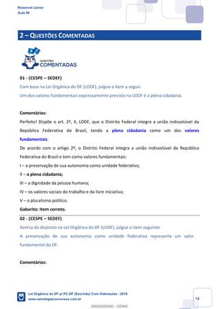 Prof. Rosenval Júnior
Aula 00
14
2 QUESTÕES COMENTADAS
01 - (CESPE SEDEF)
Com base na Lei Orgânica do DF (LODF), julgue o item a seguir.
Um dos valores fundamentais expressamente previsto na LODF é a plena cidadania.
Comentários:
Perfeito! Dispõe o art. 2º, II, LODF, que o Distrito Federal integra a união indissolúvel da
República Federativa do Brasil, tendo a plena cidadania como um dos valores
fundamentais.
De acordo com o artigo 2º, o Distrito Federal integra a união indissolúvel da República
Federativa do Brasil e tem como valores fundamentais:
I a preservação de sua autonomia como unidade federativa;
II a plena cidadania;
III a dignidade da pessoa humana;
IV os valores sociais do trabalho e da livre iniciativa;
V o pluralismo político.
Gabarito: Item correto.
02 - (CESPE SEDEF)
Acerca do disposto na Lei Orgânica do DF (LODF), julgue o item seguinte.
A preservação de sua autonomia como unidade federativa representa um valor
fundamental do DF.
Comentários:
Rosenval Júnior
Aula 00
Lei Orgânica do DF p/ PC-DF (Escrivão) Com Videoaulas - 2019
www.estrategiaconcursos.com.br
0
00000000000 - DEMO
 