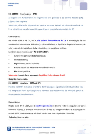 Prof. Rosenval Júnior
Aula 00
16
04 - (CESPE Escriturário BRB)
A respeito dos fundamentos da organização dos poderes e do Distrito Federal (DF),
julgue o item seguinte.
Soberania, cidadania, dignidade da pessoa humana, valores sociais do trabalho e da
livre iniciativa e pluralismo político constituem valores fundamentais do DF.
Comentários:
De acordo com o art. 2º, LODF, são valores fundamentais do DF a preservação de sua
autonomia como unidade federativa; a plena cidadania; a dignidade da pessoa humana; os
valores sociais do trabalho e da livre iniciativa; e o pluralismo político.
Lembrem- AU CI DI VA PLU
Autonomia como unidade federativa;
Plena cidadania;
Dignidade da pessoa humana;
Valores sociais do trabalho e da livre iniciativa; e
Pluralismo político.
Soberania é um atributo apenas da República Federativa do Brasil.
Gabarito: item errado.
05 - (CESPE Analista DETRAN DF)
Previsto na LODF, é objetivo prioritário do DF assegurar a proteção individualizada à vida
e à integridade física e psicológica das vítimas e das testemunhas de infrações penais e
de seus respectivos familiares.
Comentários:
Dispõe o art. 3º, X, LODF, que é objetivo prioritário do Distrito Federal assegurar, por parte
do Poder Público, a proteção individualizada à vida e à integridade física e psicológica das
vítimas e das testemunhas de infrações penais e de seus respectivos familiares.
Gabarito: item correto.
Rosenval Júnior
Aula 00
Lei Orgânica do DF p/ PC-DF (Escrivão) Com Videoaulas - 2019
www.estrategiaconcursos.com.br
0
00000000000 - DEMO
 