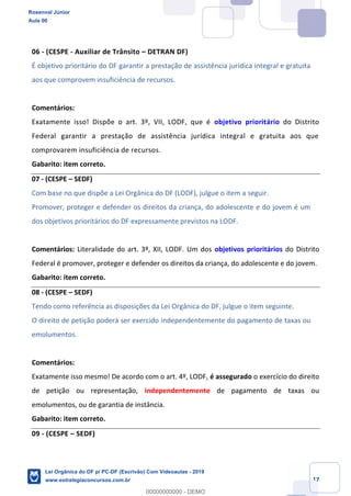 Prof. Rosenval Júnior
Aula 00
17
06 - (CESPE - Auxiliar de Trânsito DETRAN DF)
É objetivo prioritário do DF garantir a prestação de assistência jurídica integral e gratuita
aos que comprovem insuficiência de recursos.
Comentários:
Exatamente isso! Dispõe o art. 3º, VII, LODF, que é objetivo prioritário do Distrito
Federal garantir a prestação de assistência jurídica integral e gratuita aos que
comprovarem insuficiência de recursos.
Gabarito: item correto.
07 - (CESPE SEDF)
Com base no que dispõe a Lei Orgânica do DF (LODF), julgue o item a seguir.
Promover, proteger e defender os direitos da criança, do adolescente e do jovem é um
dos objetivos prioritários do DF expressamente previstos na LODF.
Comentários: Literalidade do art. 3º, XII, LODF. Um dos objetivos prioritários do Distrito
Federal é promover, proteger e defender os direitos da criança, do adolescente e do jovem.
Gabarito: item correto.
08 - (CESPE SEDF)
Tendo como referência as disposições da Lei Orgânica do DF, julgue o item seguinte.
O direito de petição poderá ser exercido independentemente do pagamento de taxas ou
emolumentos.
Comentários:
Exatamente isso mesmo! De acordo com o art. 4º, LODF, é assegurado o exercício do direito
de petição ou representação, independentemente de pagamento de taxas ou
emolumentos, ou de garantia de instância.
Gabarito: item correto.
09 - (CESPE SEDF)
Rosenval Júnior
Aula 00
Lei Orgânica do DF p/ PC-DF (Escrivão) Com Videoaulas - 2019
www.estrategiaconcursos.com.br
0
00000000000 - DEMO
 